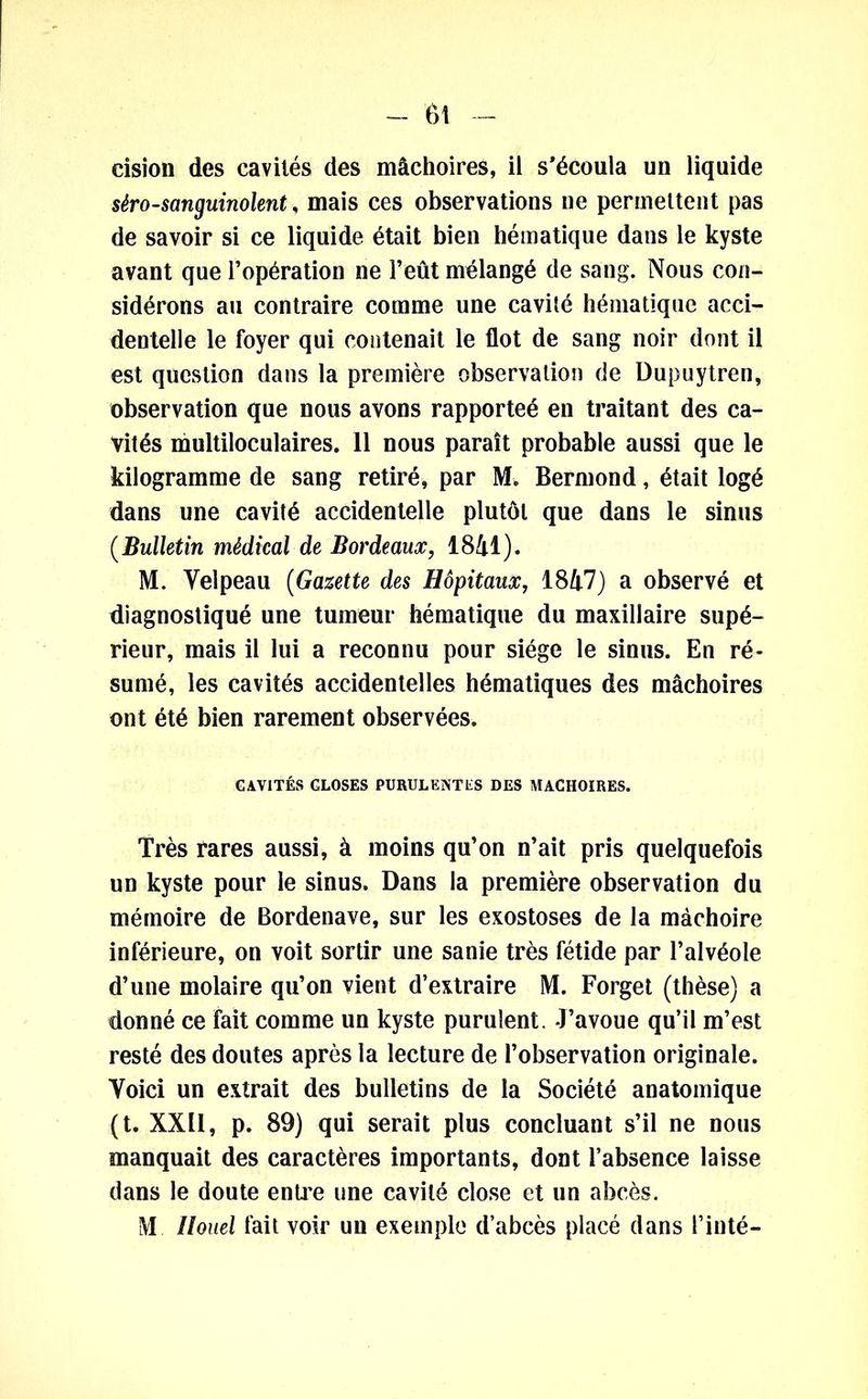 cision des cavités des mâchoires, il s'écoula un liquide séro-sanguinolent, mais ces observations ne permettent pas de savoir si ce liquide était bien hématique dans le kyste avant que l’opération ne l’eût mélangé de sang. Nous con- sidérons au contraire comme une cavité hématique acci- dentelle le foyer qui contenait le flot de sang noir dont il est question dans la première observation de Dupuytren, observation que nous avons rapporteé en traitant des ca- vités multiloculaires. 11 nous paraît probable aussi que le kilogramme de sang retiré, par M. Bermond, était logé dans une cavité accidentelle plutôt que dans le sinus (Bulletin médical de Bordeaux, 1841). M. Velpeau (Gazette des Hôpitaux, 1847) a observé et diagnostiqué une tumeur hématique du maxillaire supé- rieur, mais il lui a reconnu pour siège le sinus. En ré- sumé, les cavités accidentelles hématiques des mâchoires ont été bien rarement observées. CAVITÉS GLOSES PURULENTES DES MACHOIRES. Très rares aussi, à moins qu’on n’ait pris quelquefois un kyste pour le sinus. Dans la première observation du mémoire de Bordenave, sur les exostoses de la mâchoire inférieure, on voit sortir une sanie très fétide par l’alvéole d’une molaire qu’on vient d’extraire M. Forget (thèse) a donné ce fait comme un kyste purulent. J’avoue qu’il m’est resté des doutes après la lecture de l’observation originale. Voici un extrait des bulletins de la Société anatomique (t. XXII, p. 89) qui serait plus concluant s’il ne nous manquait des caractères importants, dont l’absence laisse dans le doute entre une cavité close et un abcès. M Ilouel fait voir un exemple d’abcès placé dans l’inté-