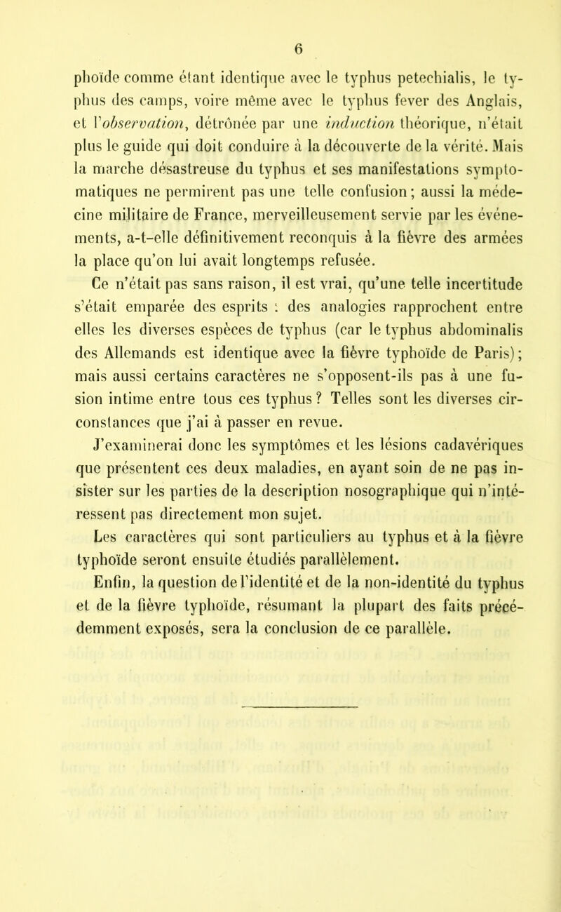 phoïde comme étant identique avec le typhus petechialis, le ty- phus des camps, voire même avec le typhus fever des Anglais, et Xobservation, détrônée par une induction théorique, n’était plus le guide qui doit conduire à la découverte de la vérité. Mais la marche désastreuse du typhus et ses manifestations sympto- matiques ne permirent pas une telle confusion; aussi la méde- cine militaire de France, merveilleusement servie par les événe- ments, a-t-elle définitivement reconquis à la fièvre des armées la place qu’on lui avait longtemps refusée. Ce n’était pas sans raison, il est vrai, qu’une telle incertitude s’était emparée des esprits ; des analogies rapprochent entre elles les diverses espèces de typhus (car le typhus abdominalis des Allemands est identique avec la fièvre typhoïde de Paris) ; mais aussi certains caractères ne s’opposent-ils pas à une fu- sion intime entre tous ces typhus? Telles sont les diverses cir- constances que j’ai à passer en revue. J’examinerai donc les symptômes et les lésions cadavériques que présentent ces deux maladies, en ayant soin de ne pas in- sister sur les parties de la description nosographique qui n’inté- ressent pas directement mon sujet. Les caractères qui sont particuliers au typhus et à la fièvre typhoïde seront ensuite étudiés parallèlement. Enfin, la question de l’identité et de la non-identité du typhus et de la fièvre typhoïde, résumant la plupart des faits précé- demment exposés, sera la conclusion de ce parallèle.