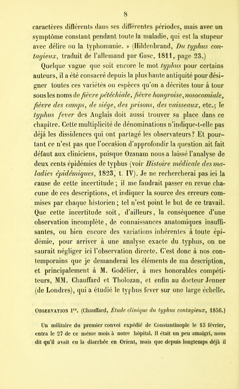 caractères différents dans scs différentes périodes, mais avec un symptôme constant pendant toute la maladie, qui est la stupeur avec délire ou la typhomanie. » (Hildenbrand, Du typhus con- tagieux, traduit de l’allemand par Gasc, 1811, page 23.) Quelque vague que soit encore le mot typhus pour certains auteurs, il a été consacré depuis la plus haute antiquité pour dési- gner toutes ces variétés ou espèces qu’on a décrites tour à tour sous les noms de fièvre pétéchiale, fièvre hongroise,nosocomiale, fièvre des camps, de siège, des prisons, des vaisseaux, etc.; le typhus fever des Anglais doit aussi trouver sa place dans ce chapitre. Cette multiplicité de dénominations n’indique-t-elle pas déjà les dissidences qui ont partagé les observateurs? Et pour- tant ce n’est pas que l’occaèion d’approfondir la question ait fait défaut aux cliniciens, puisque Ozanam nous a laissé l’analyse de deux cents épidémies de typhus (voir Histoire médicale des ma- ladies épidémiques, 1823, t. IV). Je ne rechercherai pas ici la cause de cette incertitude ; il me faudrait passer en revue cha- cune de ces descriptions, et indiquer la source des erreurs com- mises par chaque historien ; tel n’est point le but de ce travail. Que cette incertitude soit, d’ailleurs, la conséquence d’une observation incomplète, de connaissances anatomiques insuffi- santes, ou bien encore des variations inhérentes à toute épi- démie, pour arriver à une analyse exacte du typhus, on ne saurait négliger ici l’observation directe. C’est donc à nos con- temporains que je demanderai les éléments de ma description, et principalement à M. Godélier, à mes honorables compéti- teurs, MM. Chauffard et Tholozan, et enfin au docteur Jenner (de Londres), qui a étudié le typhus fever sur une large échelle. Observation lre. (Chauffard, Étude clinique du typhus contagieux, 1856.) Un militaire du premier convoi expédié de Constantinople le 13 février, entra le 27 de ce même mois à notre hôpital. Il était un peu amaigri, nous dit qu’il avait eu la diarrhée en Orient, mais que depuis longtemps déjà il