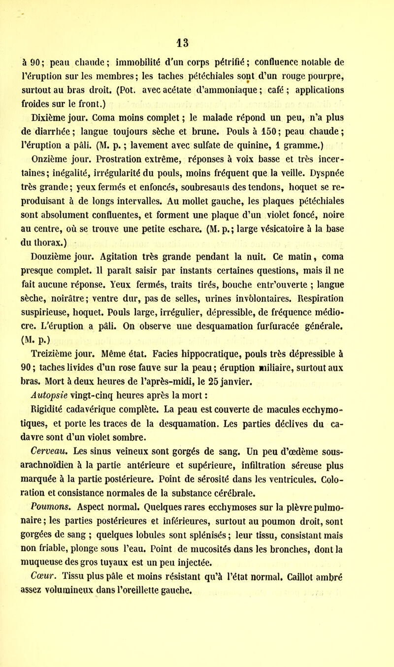 à 90; peau chaude; immobilité d'un corps pétrifié; confluence notable de l’éruption sur les membres; les taches pétéchiales sont d’un rouge pourpre, surtout au bras droit. (Pot. avec acétate d’ammoniaque ; café ; applications froides sur le front.) Dixième jour. Coma moins complet ; le malade répond un peu, n’a plus de diarrhée ; langue toujours sèche et brune. Pouls à 150 ; peau chaude ; l’éruption a pâli. (M. p. ; lavement avec sulfate de quinine, 1 gramme.) Onzième jour. Prostration extrême, réponses à voix basse et très incer- taines; inégalité, irrégularité du pouls, moins fréquent que la veille. Dyspnée très grande; yeux fermés et enfoncés, soubresauts des tendons, hoquet se re- produisant à de longs intervalles. Au mollet gauche, les plaques pétéchiales sont absolument confluentes, et forment une plaque d’un violet foncé, noire au centre, où se trouve une petite eschare. (M.p.; large vésicatoire à la base du thorax.) Douzième jour. Agitation très grande pendant la nuit. Ce matin, coma presque complet. Il paraît saisir par instants certaines questions, mais il ne fait aucune réponse. Yeux fermés, traits tirés, bouche entr’ouverte ; langue sèche, noirâtre ; ventre dur, pas de selles, urines invblontaires. Respiration suspirieuse, hoquet. Pouls large, irrégulier, dépressible, de fréquence médio- cre. L'éruption a pâli. On observe une desquamation furfuracée générale. (M. p.) Treizième jour. Même état. Faciès hippocratique, pouls très dépressible à 90; taches livides d’un rose fauve sur la peau ; éruption miliaire, surtout aux bras. Mort à deux heures de l’après-midi, le 25 janvier. Autopsie vingt-cinq heures après la mort ; Rigidité cadavérique complète. La peau est couverte de macules ecchymo- tiques, et porte les traces de la desquamation. Les parties déclives du ca- davre sont d’un violet sombre. Cerveau. Les sinus veineux sont gorgés de sang. Un peu d’œdème sous- arachnoïdien à la partie antérieure et supérieure, infiltration séreuse plus marquée à la partie postérieure. Point de sérosité dans les ventricules. Colo- ration et consistance normales de la substance cérébrale. Poumons. Aspect normal. Quelques rares ecchymoses sur la plèvre pulmo- naire ; les parties postérieures et inférieures, surtout au poumon droit, sont gorgées de sang ; quelques lobules sont splénisés ; leur tissu, consistant mais non friable, plonge sous l’eau. Point de mucosités dans les bronches, dont la muqueuse des gros tuyaux est un peu injectée. Cœur. Tissu plus pâle et moins résistant qu’à l’état normal. Caillot ambré assez volumineux dans l’oreillette gauche.