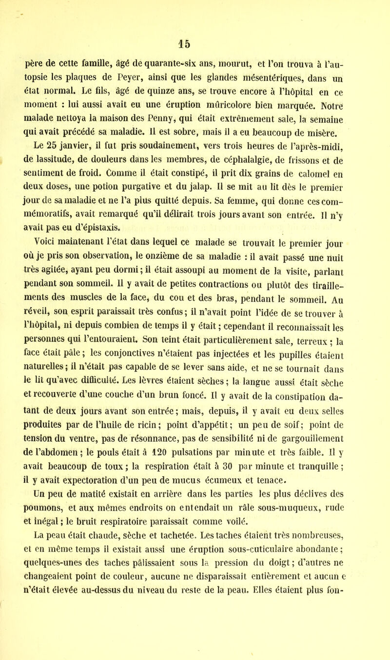 père de cette famille, âgé de quarante-six ans, mourut, et l’on trouva à l’au- topsie les plaques de Peyer, ainsi que les glandes mésentériques, dans un état normal. Le fils, âgé de quinze ans, se trouve encore à l’hôpital en ce moment : lui aussi avait eu une éruption mûricolore bien marquée. Notre malade nettoya la maison des Penny, qui était extrêmement sale, la semaine qui avait précédé sa maladie. Il est sobre, mais il a eu beaucoup de misère. Le 25 janvier, il fut pris soudainement, vers trois heures de l’après-midi, de lassitude, de douleurs dans les membres, de céphalalgie, de frissons et de sentiment de froid. Comme il était constipé, il prit dix grains de calomel en deux doses, une potion purgative et du jalap. Il se mit au lit dès le premier jour de sa maladie et ne l’a plus quitté depuis. Sa femme, qui donne ces com- mémoratifs, avait remarqué qu’il délirait trois jours avant son entrée. Il n’y avait pas eu d’épistaxis. Voici maintenant l’état dans lequel ce malade se trouvait le premier jour où je pris son observation, le onzième de sa maladie : il avait passé une nuit très agitée, ayant peu dormi ; il était assoupi au moment de la visite, parlant pendant son sommeil. Il y avait de petites contractions ou plutôt des tiraille- ments des muscles de la face, du cou et des bras, pendant le sommeil. Au réveil, son esprit paraissait très confus ; il n’avait point l’idée de se trouver â l’hôpital, ni depuis combien de temps il y était ; cependant il reconnaissait les personnes qui l’entouraient. Son teint était particulièrement sale, terreux ; la face était pâle ; les conjonctives n’étaient pas injectées et les pupilles étaient naturelles ; il n’était pas capable de se lever sans aide, et ne se tournait dans le lit qu’avec difficulté. Les lèvres étaient sèches ; la langue aussi était sèche et recouverte d’une couche d’un brun foncé. Il y avait de la constipation da- tant de deux jours avant son entrée ; mais, depuis, il y avait eu deux selles produites par de l’huile de ricin; point d’appétit; un peu de soif; point de tension du ventre, pas de résonnance, pas de sensibilité ni de gargouillement de l’abdomen; le pouls était à 120 pulsations par minute et très faible. Il y avait beaucoup de toux; la respiration était à 30 par minute et tranquille; il y avait expectoration d’un peu de mucus écumeux et tenace. Un peu de matité existait en arrière dans les parties les plus déclives des poumons, et aux mêmes endroits on entendait un râle sous-muqueux, rude et inégal ; le bruit respiratoire paraissait comme voilé. La peau était chaude, sèche et tachetée. Les taches étaient très nombreuses, et en même temps il existait aussi une éruption sous-cuticulaire abondante ; quelques-unes des taches pâlissaient sous la pression du doigt ; d’autres ne changeaient point de couleur, aucune ne disparaissait entièrement et aucun e n’était élevée au-dessus du niveau du reste de la peau. Elles étaient plus fon-