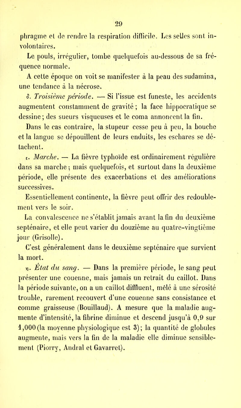 phragme et de rendre la respiration difficile. Les seLJes sont in- volontaires. Le pouls, irrégulier, tombe quelquefois au-dessous de sa fré- quence normale. A cette époque on voit se manifester à la peau des sudamina, une tendance à la nécrose. Troisième période. — Si l’issue est funeste, les accidents augmentent constamment de gravité; la face hippocratique se dessine; des sueurs visqueuses et le coma annoncent la fin. Dans le cas contraire, la stupeur cesse peu à peu, la bouche et la langue se dépouillent de leurs enduits, les eschares se dé- tachent. c. Marche. — La fièvre typhoïde est ordinairement régulière dans sa marche ; mais quelquefois, et surtout dans la deuxième période, elle présente des exacerbations et des améliorations successives. Essentiellement continente, la fièvre peut offrir des redouble- ment vers le soir. La convalescence ne s’établit jamais avant la fin du deuxième septénaire, et elle peut varier du douzième au quatre-vingtième jour (Grisolle). C’est généralement dans le deuxième septénaire que survient la mort. r,. État du sang. — Dans la première période, le sang peut présenter une couenne, mais jamais un retrait du caillot. Dans la période suivante, on a un caillot diffluent, mêlé à une sérosité trouble, rarement recouvert d’une couenne sans consistance et comme graisseuse (Bouillaud). A mesure que la maladie aug- mente d’intensité, la fibrine diminue et descend jusqu’à 0,9 sur 1,000(la moyenne physiologique est 3); la quantité de globules augmente, mais vers la fin de la maladie elle diminue sensible- ment (Piorry, Andral etGavarret).