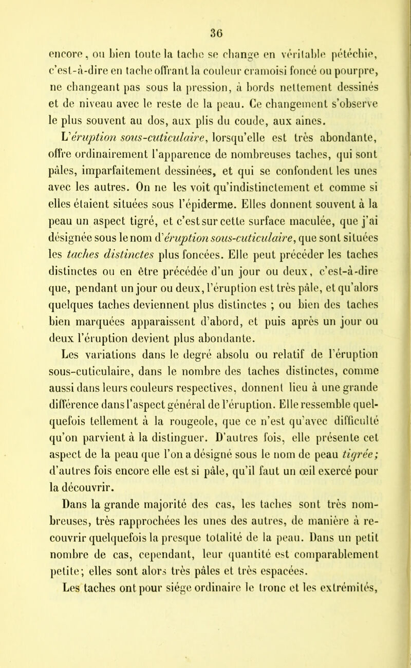 encore, ou bien toute la tache se change en véritable pétéchie, c’est-à-dire en tache offrant la couleur cramoisi foncé ou pourpre, ne changeant pas sous la pression, à bords nettement dessinés et de niveau avec le reste de la peau. Ce changement s’observe le plus souvent au dos, aux plis du coude, aux aines. L'éruption sous-cuticulaire, lorsqu’elle est très abondante, offre ordinairement l’apparence de nombreuses taches, qui sont pâles, imparfaitement dessinées, et qui se confondent les unes avec les autres. On ne les voit qu’indistinctement et comme si elles étaient situées sous l’épiderme. Elles donnent souvent à la peau un aspect tigré, et c’est sur cette surface maculée, que j’ai désignée sous le nom d’éruption sous-cuticulaire, que sont situées les taches distinctes plus foncées. Elle peut précéder les taches distinctes ou en être précédée d’un jour ou deux, c’est-à-dire que, pendant un jour ou deux, l’éruption est très pâle, et qu’alors quelques taches deviennent plus distinctes ; ou bien des taches bien marquées apparaissent d’abord, et puis après un jour ou deux l’éruption devient plus abondante. Les variations dans le degré absolu ou relatif de l’éruption sous-cuticulaire, dans le nombre des taches distinctes, comme aussi dans leurs couleurs respectives, donnent lieu à une grande différence dans l’aspect général de l’éruption. Elle ressemble quel- quefois tellement à la rougeole, que ce n’est qu'avec difficulté qu’on parvient à la distinguer. D’autres fois, elle présente cet aspect de la peau que l’on a désigné sous le nom de peau tigrée; d’autres fois encore elle est si pâle, qu’il faut un œil exercé pour la découvrir. Dans la grande majorité des cas, les taches sont très nom- breuses, très rapprochées les unes des autres, de manière à re- couvrir quelquefois la presque totalité de la peau. Dans un petit nombre de cas, cependant, leur quantité est comparablement petite; elles sont alors très pâles et très espacées. Les taches ont pour siège ordinaire le tronc et les extrémités,