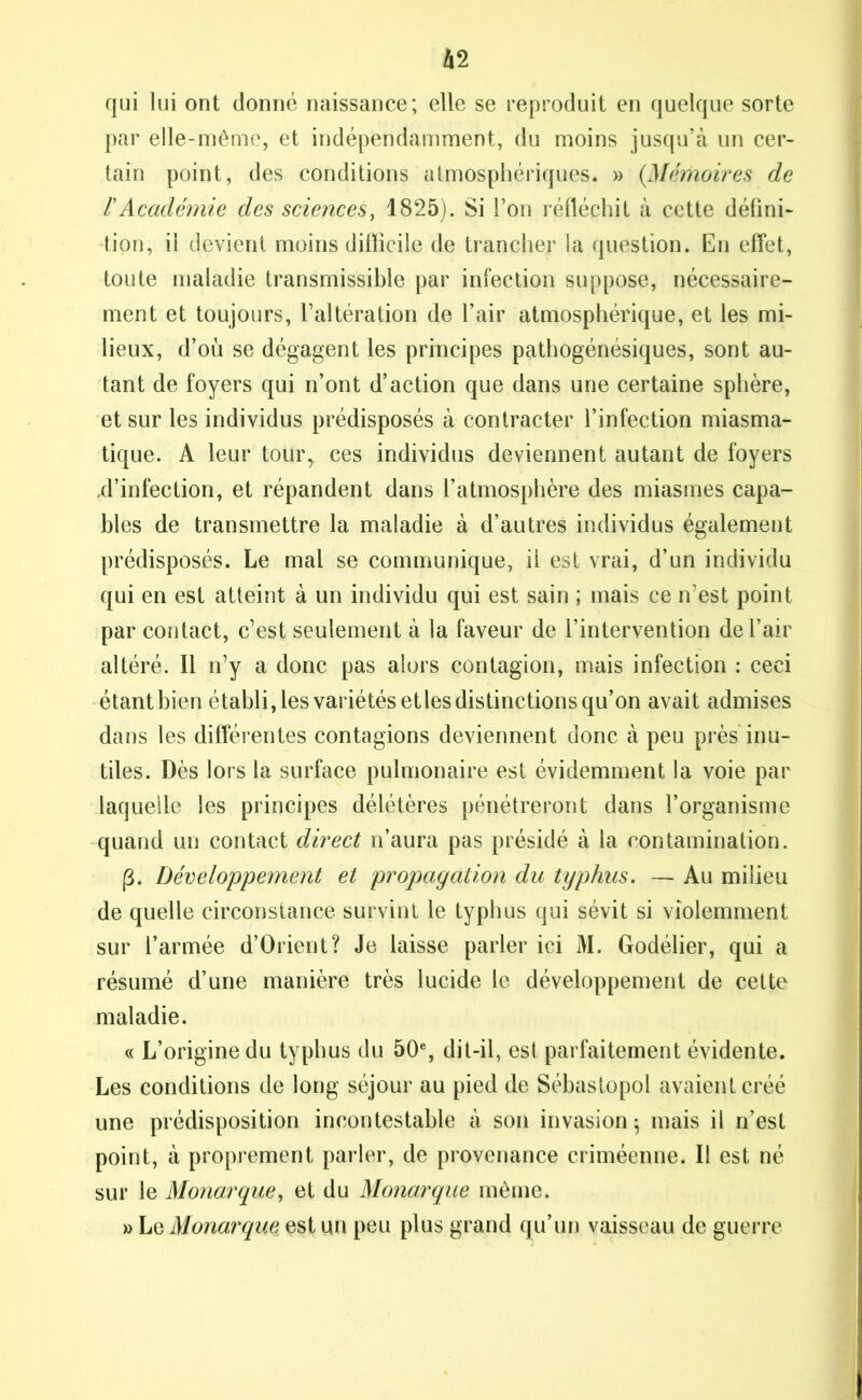 qui lui ont donné naissance; elle se reproduit en quelque sorte par elle-même, et indépendamment, du moins jusqu’à un cer- tain point, des conditions atmosphériques. » {Mémoires de rAcadémie des sciences, 1825). Si l’on réfléchit à cette défini- tion, il devient moins difîicile de trancher la question. En effet, toute maladie transmissible par infection suppose, nécessaire- ment et toujours, l’altération de l’air atmosphérique, et les mi- lieux, d’où se dégagent les principes pathogénésiques, sont au- tant de foyers qui n’ont d’action que dans une certaine sphère, et sur les individus prédisposés à contracter l’infection miasma- tique. A leur tour, ces individus deviennent autant de foyers .d’infection, et répandent dans l’atmosphère des miasmes capa- bles de transmettre la maladie à d’autres individus également prédisposés. Le mal se communique, il est vrai, d’un individu qui en est atteint à un individu qui est sain ; mais ce n’est point par contact, c’est seulement à la faveur de l’intervention de l’air altéré. Il n’y a donc pas alors contagion, mais infection : ceci étant bien établi, les variétés etles distinctions qu’on avait admises dans les différentes contagions deviennent donc à peu près inu- tiles. Dès lors la surface pulmonaire est évidemment la voie par laquelle les principes délétères pénétreront dans l’organisme quand un contact direct n’aura pas présidé à la contamination. (3. Développement et propagation du typhus. — Au milieu de quelle circonstance survint le typhus qui sévit si violemment sur l’armée d’Orient? Je laisse parler ici M. Godélier, qui a résumé d’une manière très lucide le développement de cette maladie. « L’origine du typhus du 50e, dit-il, est parfaitement évidente. Les conditions de long séjour au pied de Sébastopol avaient créé une prédisposition incontestable à son invasion; mais il n’est point, à proprement parler, de provenance criméenne. Il est né sur le Monarque, et du Monarque même. » Le Monarque est un peu plus grand qu’un vaisseau de guerre