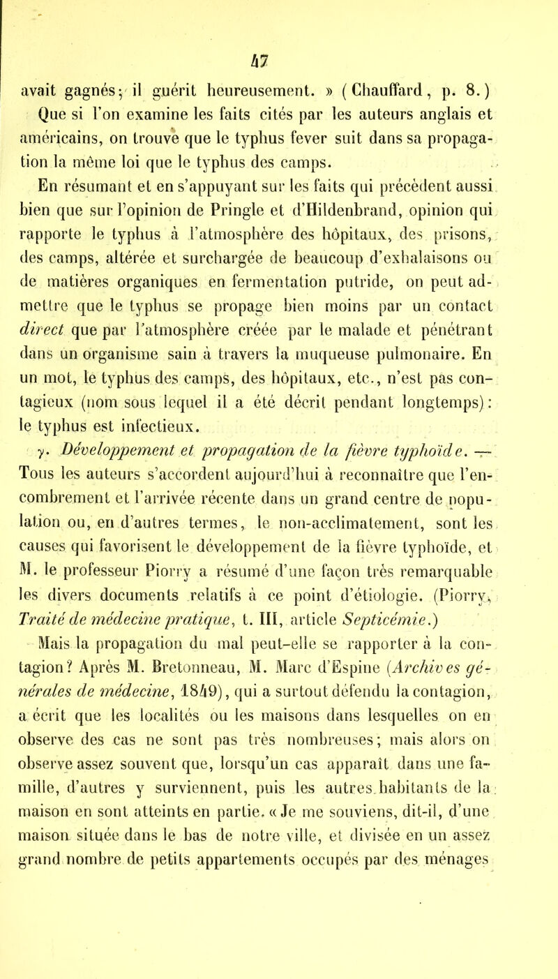 avait gagnés; il guérit heureusement. » (Chauffard, p. 8.) Que si l’on examine les faits cités par les auteurs anglais et américains, on trouve que le typhus fever suit dans sa propaga- tion la même loi que le typhus des camps. En résumant et en s’appuyant sur les faits qui précèdent aussi bien que sur l’opinion de Pringle et d’Hildenbrand, opinion qui rapporte le typhus à l’atmosphère des hôpitaux, des prisons, des camps, altérée et surchargée de beaucoup d’exhalaisons ou de matières organiques en fermentation putride, on peut ad- mettre que le typhus se propage bien moins par un contact direct que par l’atmosphère créée par le malade et pénétrant dans un organisme sain à travers la muqueuse pulmonaire. En un mot, lé typhus des camps, des hôpitaux, etc., n’est pas con- tagieux (nom sous iequel il a été décrit pendant longtemps) : le typhus est infectieux. y. Développement et propagation de la fièvre typhoïde. —- Tous les auteurs s’accordent aujourd’hui à reconnaître que l’en- combrement et l’arrivée récente dans un grand centre de popu- lation ou, en d’autres termes, le non-acclimatement, sont les causes qui favorisent le développement de la fièvre typhoïde, et M. le professeur Piorrÿ a résumé d’une façon très remarquable les divers documents relatifs à ce point d’étiologie. .(Piorry* Traité de médecine pratique, t. III, article Septicémie.) Mais la propagation du mal peut-elle se rapporter à la con- tagion? Après M. Bretonneau, M. Marc d’Espine (.Archives gé- nérales de médecine, 1849), qui a surtout défendu la contagion, a écrit que les localités ou les maisons dans lesquelles on en observe des cas ne sont pas très nombreuses; mais alors on observe assez souvent que, lorsqu’un cas apparaît dans une fa- mille, d’autres y surviennent, puis les autres.habitants de la maison en sont atteints en partie. «Je me souviens, dit-il, d’une maisou située dans le bas de notre ville, et divisée en un assez grand nombre de petits appartements occupés par des ménages