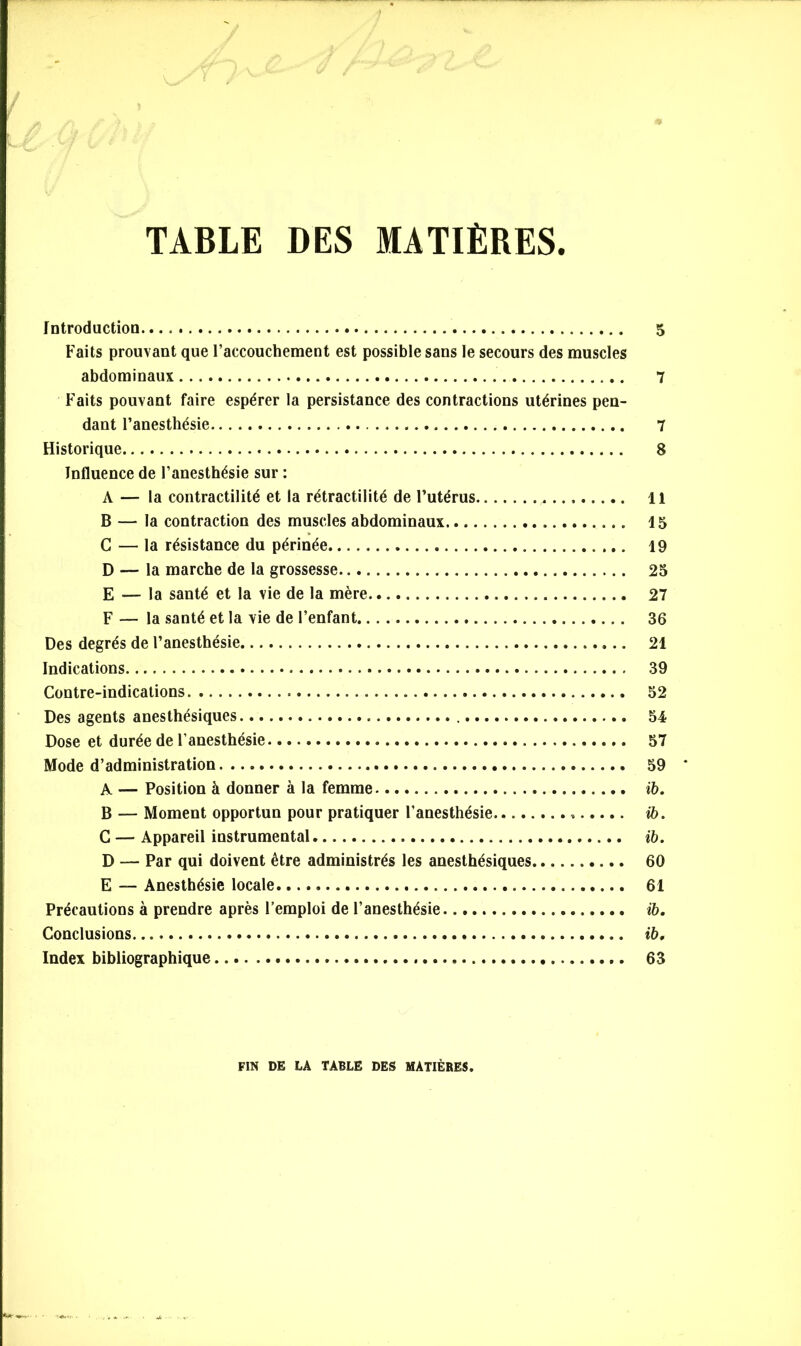 TABLE DES MATIÈRES Introduction 5 Faits prouvant que l’accouchement est possible sans le secours des muscles abdominaux 7 Faits pouvant faire espérer la persistance des contractions utérines pen- dant l’anesthésie 7 Historique 8 Influence de l’anesthésie sur : A — la contractilité et la rétractilité de l’utérus 11 B — la contraction des muscles abdominaux 15 G — la résistance du périnée 19 D — la marche de la grossesse 25 E — la santé et la vie de la mère 27 F — la santé et la vie de l’enfant 36 Des degrés de l’anesthésie 21 Indications 39 Contre-indications 52 Des agents anesthésiques 54 Dose et durée de l’anesthésie 57 Mode d’administration 59 A — Position à donner à la femme ib. B — Moment opportun pour pratiquer l’anesthésie » ib. C — Appareil instrumental ib. D — Par qui doivent être administrés les anesthésiques 60 E — Anesthésie locale 61 Précautions à prendre après l’emploi de l’anesthésie ib. Conclusions. ib. Index bibliographique 63 FIN DE LÂ TABLE DES MATIÈRES.