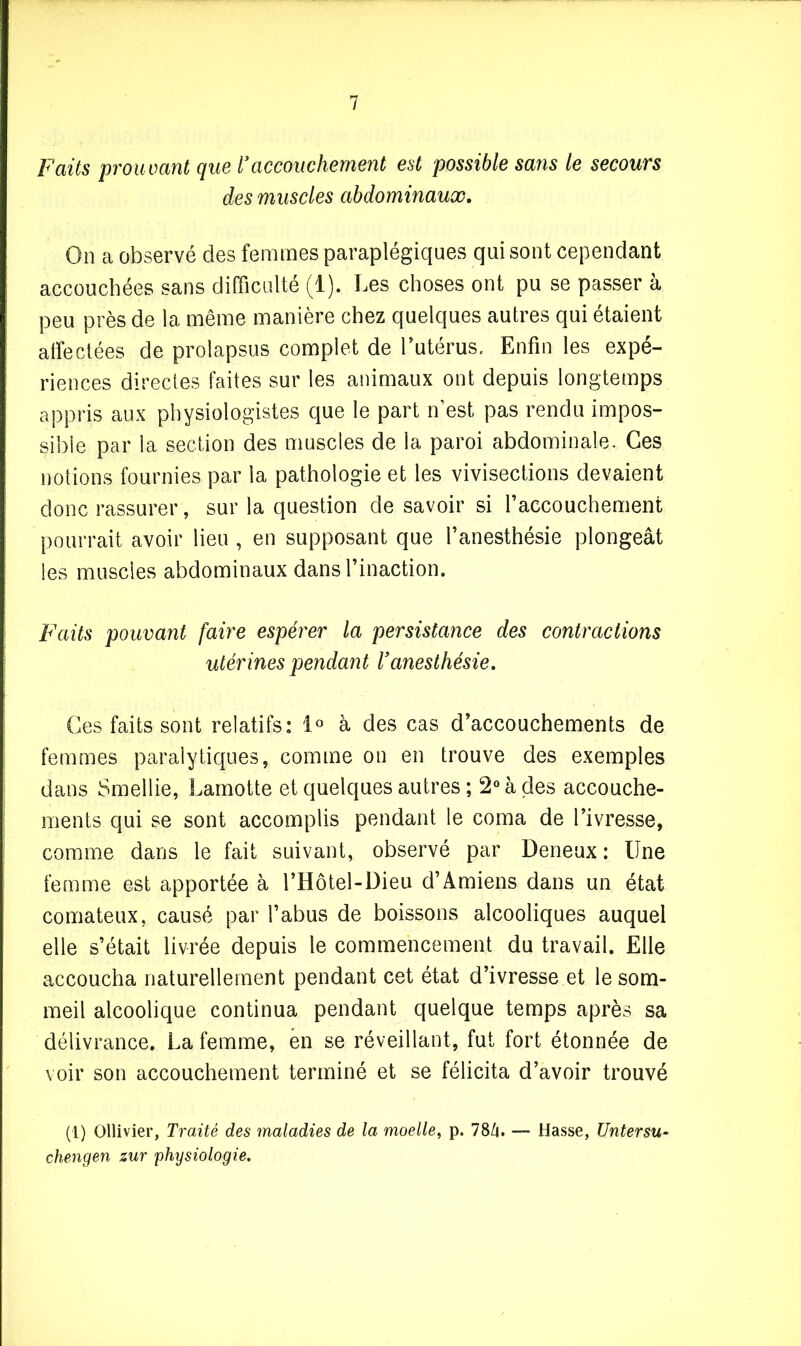 Faits prouvant que Vaccouchement est possible sans le secours des muscles abdominaux. On a observé des femmes paraplégiques qui sont cependant accouchées sans difficulté (1). Les choses ont pu se passer à peu près de la même manière chez quelques autres qui étaient affectées de prolapsus complet de l’utérus. Enfin les expé- riences directes faites sur les animaux ont depuis longtemps appris aux physiologistes que le part n’est pas rendu impos- sible par la section des muscles de la paroi abdominale. Ces notions fournies par la pathologie et les vivisections devaient donc rassurer, sur la question de savoir si l’accouchement pourrait avoir lieu , en supposant que l’anesthésie plongeât les muscles abdominaux dans l’inaction. Faits pouvant faire espérer la persistance des contractions utérines pendant Vanesthésie. Ces faits sont relatifs: 1° à des cas d’accouchements de femmes paralytiques, comme on en trouve des exemples dans Smellie, Lamotte et quelques autres ; 2° à des accouche- ments qui se sont accomplis pendant le coma de l’ivresse, comme dans le fait suivant, observé par Deneux : Une femme est apportée à l’Hôtel-Dieu d’Amiens dans un état comateux, causé par l’abus de boissons alcooliques auquel elle s’était livrée depuis le commencement du travail. Elle accoucha naturellement pendant cet état d’ivresse et le som- meil alcoolique continua pendant quelque temps après sa délivrance. La femme, en se réveillant, fut fort étonnée de voir son accouchement terminé et se félicita d’avoir trouvé (1) Ollivier, Traité des maladies de la moelle, p. 78/4. — Hasse, Untersu- chengen zur physiologie.