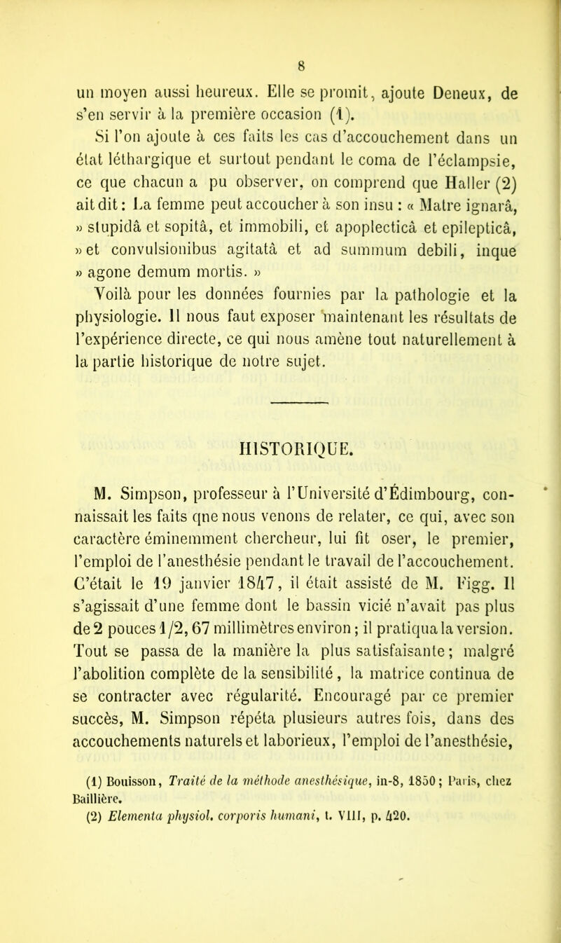 un moyen aussi heureux. Elle se promit, ajoute Deneux, de s’en servir à la première occasion (1). Si l’on ajoute à ces faits les cas d’accouchement dans un état léthargique et surtout pendant le coma de l’éclampsie, ce que chacun a pu observer, on comprend que Haller (2) ait dit : La femme peut accoucher à son insu : « Maire ignarâ, » slupidâ et sopitâ, et immobili, et apoplecticâ et epilepticâ, » et convulsionibus agitatâ et ad summum debili, inque » agone demum mortis. » Voilà pour les données fournies par la pathologie et la physiologie. 11 nous faut exposer 'maintenant les résultats de l’expérience directe, ce qui nous amène tout naturellement à la partie historique de notre sujet. HISTORIQUE. M. Simpson, professeur à l’Université d’Édimbourg, con- naissait les faits que nous venons de relater, ce qui, avec son caractère éminemment chercheur, lui fit oser, le premier, l’emploi de l’anesthésie pendant le travail de l’accouchement. C’était le 19 janvier 1847, il était assisté de M. Eigg. Il s’agissait d’une femme dont le bassin vicié n’avait pas plus de 2 pouces 1/2,67 millimètres environ ; il pratiqua la version. Tout se passa de la manière la plus satisfaisante ; malgré l’abolition complète de la sensibilité , la matrice continua de se contracter avec régularité. Encouragé par ce premier succès, M. Simpson répéta plusieurs autres fois, dans des accouchements naturels et laborieux, l’emploi de l’anesthésie, (1) Bouisson, Traité de la méthode anesthésique, in-8, 1850; Paris, chez Baillière. (2) Elementa physiol, corporis liumani, t. VIII, p. 620.