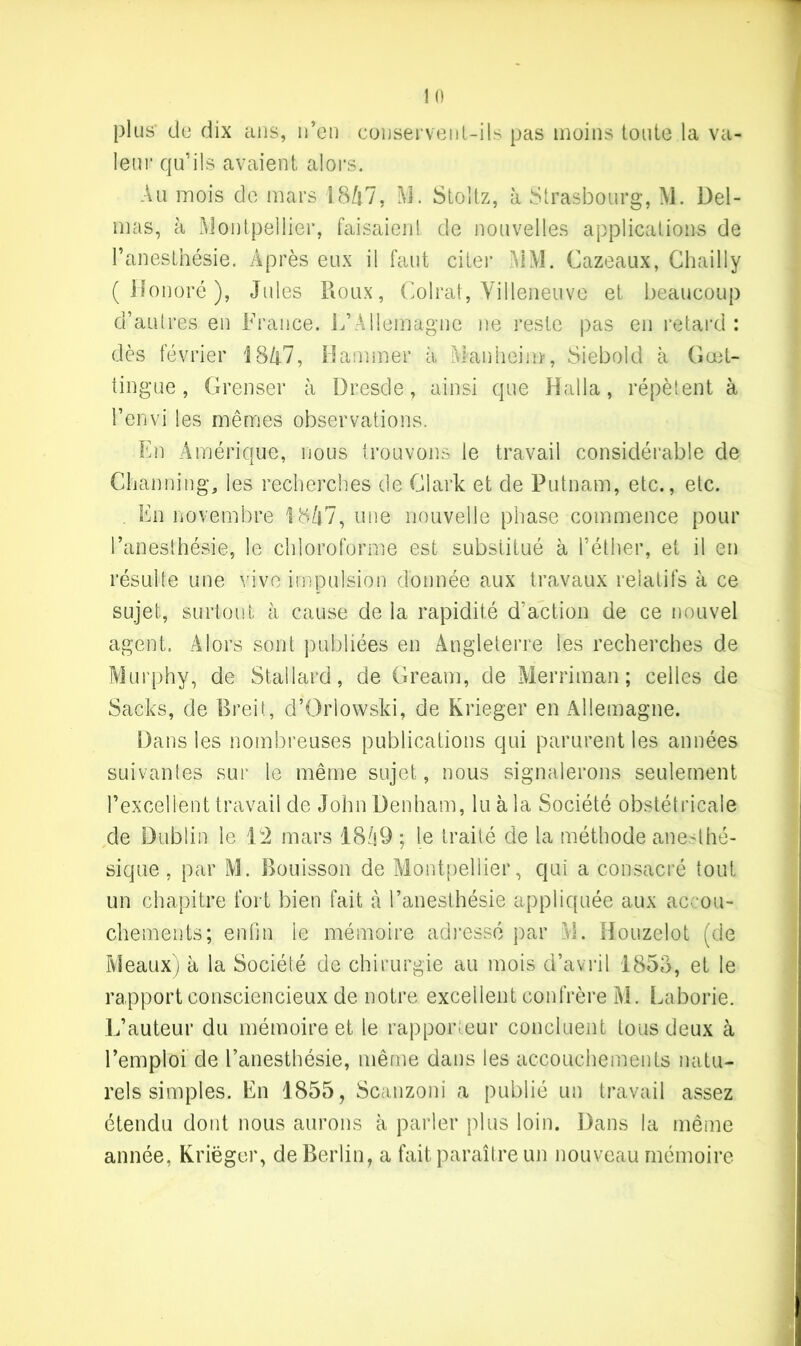 plus* de dix ans, n’en conservent-ils pas moins toute la va- leur qu’ils avaient alors. Au mois de mars 1847, M. Stoltz, à Strasbourg, M. Del- mas, à Montpellier, faisaient de nouvelles applications de l’anesthésie. Après eux il faut citer MM. Cazeaux, Chailly (Honoré), Jules Roux, Colrat, Villeneuve et beaucoup d’autres en France. L’Allemagne ne reste pas en retard : dès février 1847, Hammer à Man hein*, Siebold à Goet- tingue, Grenser à Dresde, ainsi que Halla, répètent à l’envi les mêmes observations. En Amérique, nous trouvons le travail considérable de Channing, les recherches de Clark et de Putnam, etc., etc. . En novembre 1847, une nouvelle phase commence pour l’anesthésie, le chloroforme est substitué à l’éther, et il en résulte une vive impulsion donnée aux travaux relatifs à ce sujet, surtout à cause de la rapidité d’action de ce nouvel agent. Alors sont publiées en Angleterre les recherches de Murphy, de Stallard, de Gream, de Merriman; celles de Sacks, de Breit, d’Orlowski, de Krieger en Allemagne. Dans les nombreuses publications qui parurent les années suivantes sur le même sujet, nous signalerons seulement l’excellent travail de John Denham, lu à la Société obstétricale de Dublin le Ï2 mars 18/i9 ; le traité de la méthode anesthé- sique , par M. Bouisson de Montpellier, qui a consacré tout un chapitre fort bien fait à l’anesthésie appliquée aux accou- chements; enfin ie mémoire adressé par M. Donzelot (de Meaux) à la Société de chirurgie au mois d’avril 1853, et le rapport consciencieux de notre excellent confrère M. Laborie. L’auteur du mémoire et le rapporteur concluent tous deux à l’emploi de l’anesthésie, même dans les accouchements natu- rels simples. En 1855, Scanzoni a publié un travail assez étendu dont nous aurons à parler plus loin. Dans la même année. Krieger, de Berlin, a fait paraître un nouveau mémoire