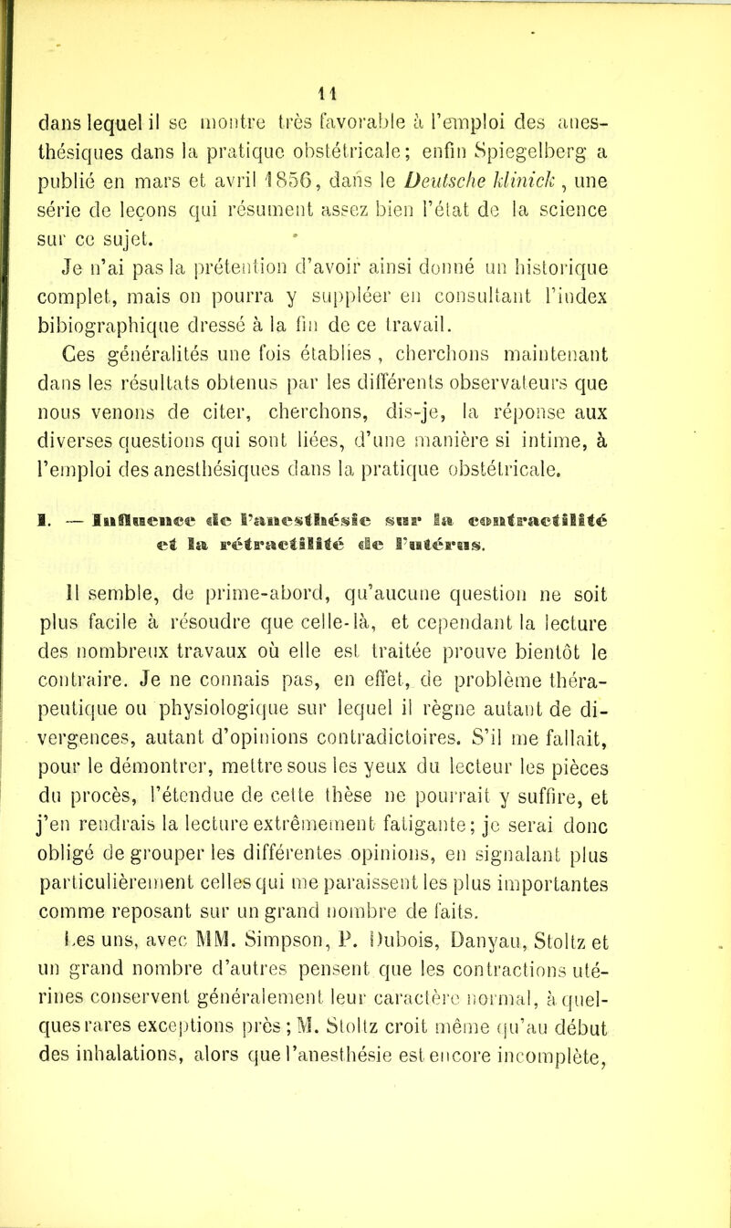 dans lequel il se montre très favorable à l’emploi des anes- thésiques dans la pratique obstétricale; enfin Spiegelberg a publié en mars et avril 1856, dans le Deutsche klinick , une série de leçons qui résument assez bien l’état de la science sur ce sujet. Je n’ai pas la prétention d’avoir ainsi donné un historique complet, mais on pourra y suppléer en consultant l’index bibiographique dressé à la fin de ce travail. Ces généralités une fois établies , cherchons maintenant dans les résultats obtenus par les différents observateurs que nous venons de citer, cherchons, dis-je, la réponse aux diverses questions qui sont liées, d’une manière si intime, à l’emploi des anesthésiques dans la pratique obstétricale. 1. — Isaflsseia^e de l’anesthésie a* la contractilité et la rétractilité de F altérais. il semble, de prime-abord, qu’aucune question ne soit plus facile à résoudre que celle-là, et cependant la lecture des nombreux travaux où elle est traitée prouve bientôt le contraire. Je ne connais pas, en effet, de problème théra- peutique ou physiologique sur lequel il règne autant de di- vergences, autant d’opinions contradictoires. S’il me fallait, pour le démontrer, mettre sous les yeux du lecteur les pièces du procès, l’étendue de cette thèse ne pourrait y suffire, et j’en rendrais la lecture extrêmement fatigante; je serai donc obligé de grouper les différentes opinions, en signalant plus particulièrement celles qui me paraissent les plus importantes comme reposant sur un grand nombre de faits. Les uns, avec MM. Simpson, P. Dubois, Danyau, Stoltz et un grand nombre d’autres pensent que les contractions uté- rines conservent généralement leur caractère normal, à quel- ques rares exceptions près ; M. Stoltz croit même qu’au début des inhalations, alors que l’anesthésie est encore incomplète,