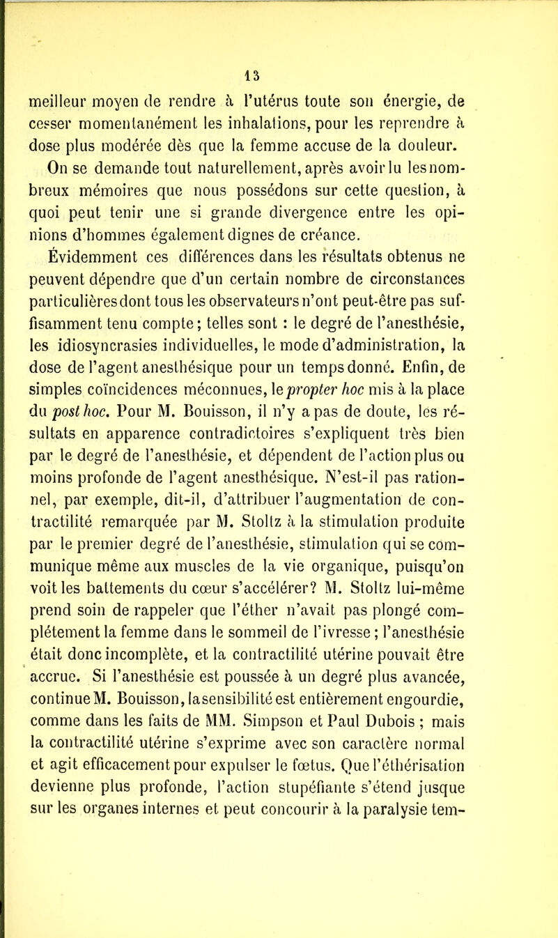 meilleur moyen de rendre à l’utérus toute son énergie, de cesser momentanément les inhalations, pour les reprendre à dose plus modérée dès que la femme accuse de la douleur. On se demande tout naturellement, après avoirlu lesnom- breux mémoires que nous possédons sur cette question, à quoi peut tenir une si grande divergence entre les opi- nions d’hommes également dignes de créance. Évidemment ces différences dans les résultats obtenus ne peuvent dépendre que d’un certain nombre de circonstances particulières dont tous les observateurs n’ont peut-être pas suf- fisamment tenu compte ; telles sont : le degré de l’anesthésie, les idiosyncrasies individuelles, le mode d’administration, la dose de l’agent anesthésique pour un temps donné. Enfin, de simples coïncidences méconnues, 1 epropter hoc mis à la place du posthoc. Pour M. Bouisson, il n’y a pas de doute, les ré- sultats en apparence contradictoires s’expliquent très bien par le degré de l’anesthésie, et dépendent de l’action plus ou moins profonde de l’agent anesthésique. N’est-il pas ration- nel, par exemple, dit-il, d’attribuer l’augmentation de con- tractilité remarquée par M. Stoltz à la stimulation produite par le premier degré de l’anesthésie, stimulation qui se com- munique même aux muscles de la vie organique, puisqu’on voit les battements du cœur s’accélérer? M. Stoltz lui-même prend soin de rappeler que l’éther n’avait pas plongé com- plètement la femme dans le sommeil de l’ivresse ; l’anesthésie était donc incomplète, et la contractilité utérine pouvait être accrue. Si l’anesthésie est poussée à un degré plus avancée, continue M. Bouisson, lasensibilité est entièrement engourdie, comme dans les faits de MM. Simpson et Paul Dubois ; mais la contractilité utérine s’exprime avec son caractère normal et agit efficacement pour expulser le fœtus. Que l’éthérisation devienne plus profonde, l’action stupéfiante s’étend jusque sur les organes internes et peut concourir à la paralysie tem-