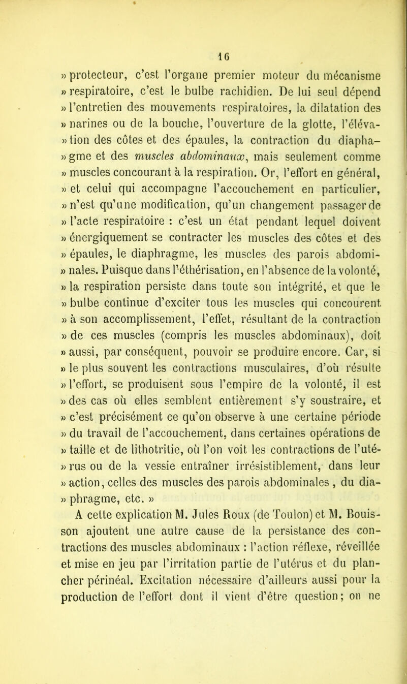 » protecteur, c’est l’organe premier moteur du mécanisme » respiratoire, c’est le bulbe rachidien. De lui seul dépend » l’entretien des mouvements respiratoires, la dilatation des » narines ou de la bouche, l’ouverture de la glotte, l’éléva- »tion des côtes et des épaules, la contraction du diapha- » gme et des muscles abdominaux, mais seulement comme » muscles concourant à la respiration. Or, l’effort en général, » et celui qui accompagne l’accouchement en particulier, » n’est qu’une modification, qu’un changement passager de » l’acte respiratoire : c’est un état pendant lequel doivent » énergiquement se contracter les muscles des côtes et des » épaules, le diaphragme, les muscles des parois abdomi- » nales. Puisque dans l’éthérisation, en l’absence de la volonté, » la respiration persiste dans toute son intégrité, et que le » bulbe continue d’exciter tous les muscles qui concourent » à son accomplissement, l’effet, résultant de la contraction » de ces muscles (compris les muscles abdominaux), doit » aussi, par conséquent, pouvoir se produire encore. Car, si » le plus souvent les contractions musculaires, d’où résulte » l’effort, se produisent sous l’empire de la volonté, il est » des cas où elles semblent entièrement s’y soustraire, et » c’est précisément ce qu’on observe à une certaine période » du travail de l’accouchement, dans certaines opérations de » taille et de lithotritie, où l’on voit les contractions de l’uté- » rus ou de la vessie entraîner irrésistiblement, dans leur » action, celles des muscles des parois abdominales , du dia- » phragme, etc. » A cette explication M. Jules Roux (de Toulon) et M. Bouis- son ajoutent une autre cause de la persistance des con- tractions des muscles abdominaux : l’action réflexe, réveillée et mise en jeu par l’irritation partie de l’utérus et du plan- cher périnéal. Excitation nécessaire d’ailleurs aussi pour la production de l’effort, dont il vient d’être question; on ne