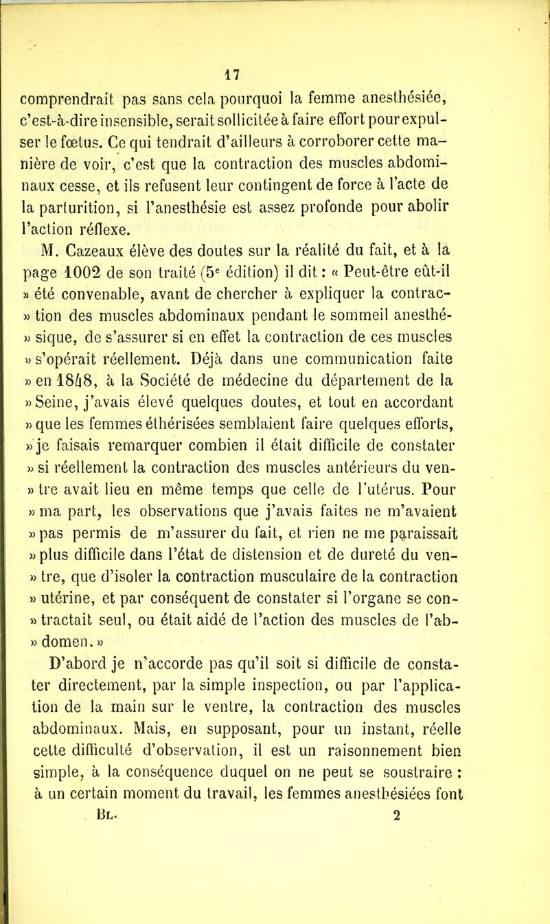 comprendrait pas sans cela pourquoi la femme anesthésiée, c’est-à-dire insensible, serait sollicitée à faire effort pour expul- ser le fœtus. Ce qui tendrait d’ailleurs à corroborer cette ma- nière de voir, c’est que la contraction des muscles abdomi- naux cesse, et ils refusent leur contingent de force à l’acte de la parturition, si l’anesthésie est assez profonde pour abolir l’action réflexe. M. Cazeaux élève des doutes sur la réalité du fait, et à la page 1002 de son traité (5e édition) il dit : « Peut-être eût-il » été convenable, avant de chercher à expliquer la contrac- » tion des muscles abdominaux pendant le sommeil anesthé- » sique, de s’assurer si en effet la contraction de ces muscles » s’opérait réellement. Déjà dans une communication faite » en 1848, à la Société de médecine du département de la » Seine, j’avais élevé quelques doutes, et tout en accordant »que les femmes éthérisées semblaient faire quelques efforts, » je faisais remarquer combien il était difficile de constater » si réellement la contraction des muscles antérieurs du ven- » tre avait lieu en même temps que celle de l’utérus. Pour » ma part, les observations que j’avais faites ne m’avaient »pas permis de m’assurer du fait, et rien ne me paraissait » plus difficile dans l’état de distension et de dureté du ven- » tre, que d’isoler la contraction musculaire de la contraction » utérine, et par conséquent de constater si l’organe se con- » tractait seul, ou était aidé de l’action des muscles de l’ab- » dômen. » D’abord je n’accorde pas qu’il soit si difficile de consta- ter directement, par la simple inspection, ou par l’applica- tion de la main sur le ventre, la contraction des muscles abdominaux. Mais, en supposant, pour un instant, réelle cette difficulté d’observation, il est un raisonnement bien simple, à la conséquence duquel on ne peut se soustraire : à un certain moment du travail, les femmes anesthésiées font Bl. 2