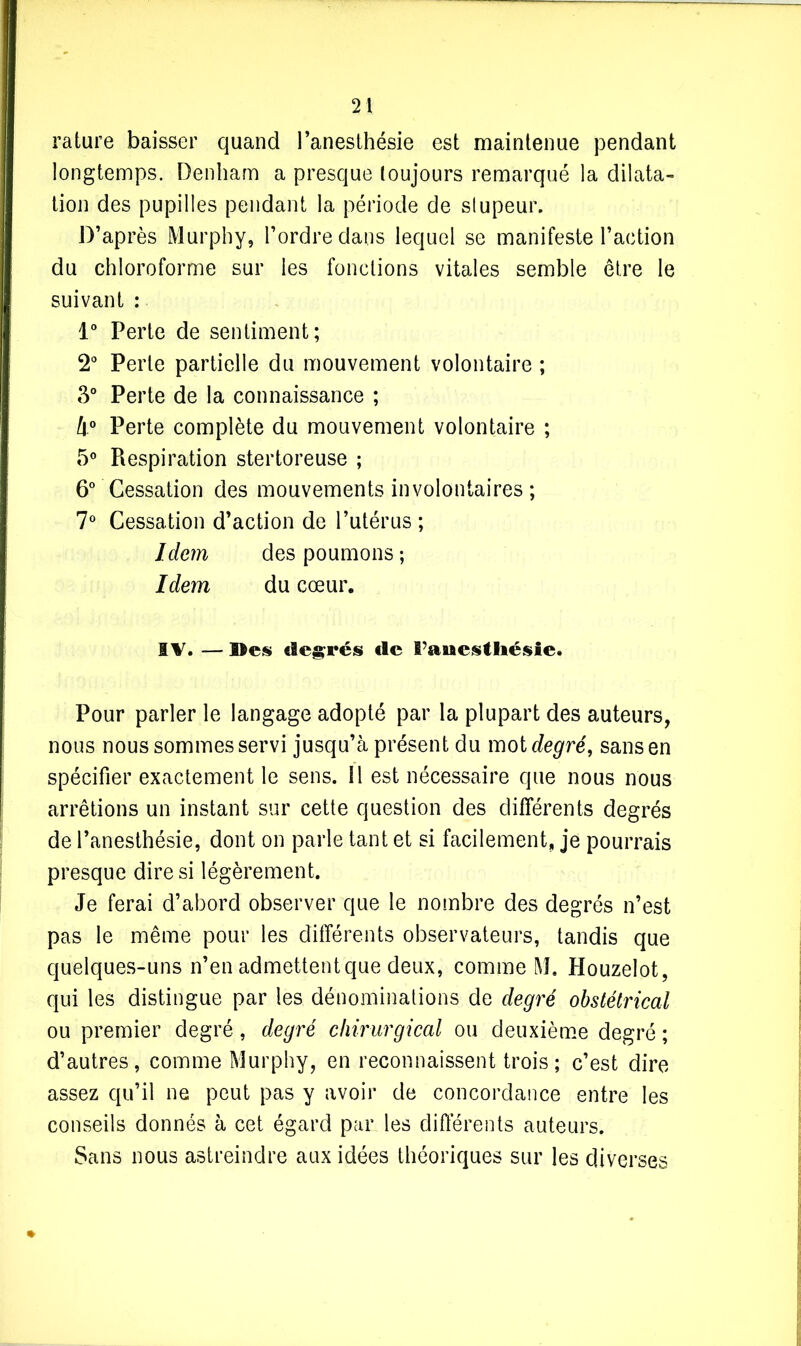 rature baisser quand l’anesthésie est maintenue pendant longtemps. Denham a presque toujours remarqué la dilata- tion des pupilles pendant la période de stupeur. D’après Murphy, l’ordre dans lequel se manifeste l’action du chloroforme sur les fonctions vitales semble être le suivant : 1° Perte de sentiment; 2° Perte partielle du mouvement volontaire ; 3° Perte de la connaissance ; 4° Perte complète du mouvement volontaire ; 5° Piespiration stertoreuse ; 6° Cessation des mouvements involontaires ; 7° Cessation d’action de l’utérus ; Idem des poumons ; Idem du cœur. IV. — Sles degrés de ï’auestliésie. Pour parler le langage adopté par la plupart des auteurs, nous nous sommes servi jusqu’à présent du mot degré, sans en spécifier exactement le sens, il est nécessaire que nous nous arrêtions un instant sur cette question des différents degrés de l’anesthésie, dont on parle tant et si facilement, je pourrais presque dire si légèrement. Je ferai d’abord observer que le nombre des degrés n’est pas le même pour les différents observateurs, tandis que quelques-uns n’en admettent que deux, comme M. Houzelot, qui les distingue par les dénominations de degré obstétrical ou premier degré, degré chirurgical ou deuxième degré ; d’autres, comme Murphy, en reconnaissent trois; c’est dire assez qu’il ne peut pas y avoir de concordance entre les conseils donnés à cet égard par les différents auteurs. Sans nous astreindre aux idées théoriques sur les diverses