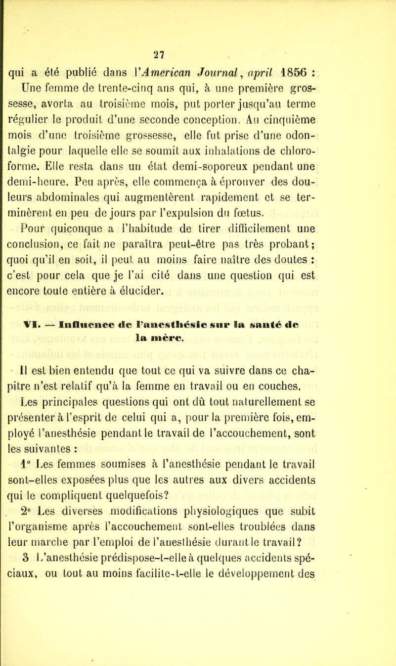 qui a été publié dans Y American Journal, april 1856 : Une femme de trente-cinq ans qui, à une première gros- sesse, avorta au troisième mois, put porter jusqu’au terme régulier le produit d’une seconde conception. Au cinquième mois d’une troisième grossesse, elle fut prise d'une odon- talgie pour laquelle elle se soumit aux inhalations de chloro- forme. Elle resta dans un état demi-soporeux pendant une demi-heure. Peu après, elle commença à éprouver des dou- leurs abdominales qui augmentèrent rapidement et se ter- minèrent en peu de jours par l’expulsion du fœtus. Pour quiconque a l’habitude de tirer difficilement une conclusion, ce fait ne paraîtra peut-être pas très probant; quoi qu’il en soit, il peut au moins faire naître des doutes : c’est pour cela que je l’ai cité dans une question qui est encore toute entière à élucider. VI. — lia fluence «le l’sanestlaésie sur la santé de la mère. Il est bien entendu que tout ce qui va suivre dans ce cha- pitre n’est relatif qu’à la femme en travail ou en couches. Les principales questions qui ont dû tout naturellement se présenter à l’esprit de celui qui a, pour la première fois, em- ployé l’anesthésie pendant le travail de l’accouchement, sont les suivantes : 1° Les femmes soumises à l’anesthésie pendant le travail sont-elles exposées plus que les autres aux divers accidents qui le compliquent quelquefois? 2° Les diverses modifications physiologiques que subit l’organisme après l’accouchement sont-elles troublées dans leur marche par l’emploi de l’anesthésie durantie travail? 3 L’anesthésie prédispose-t-elle à quelques accidents spé- ciaux, ou tout au moins facilite-t-elle le développement des