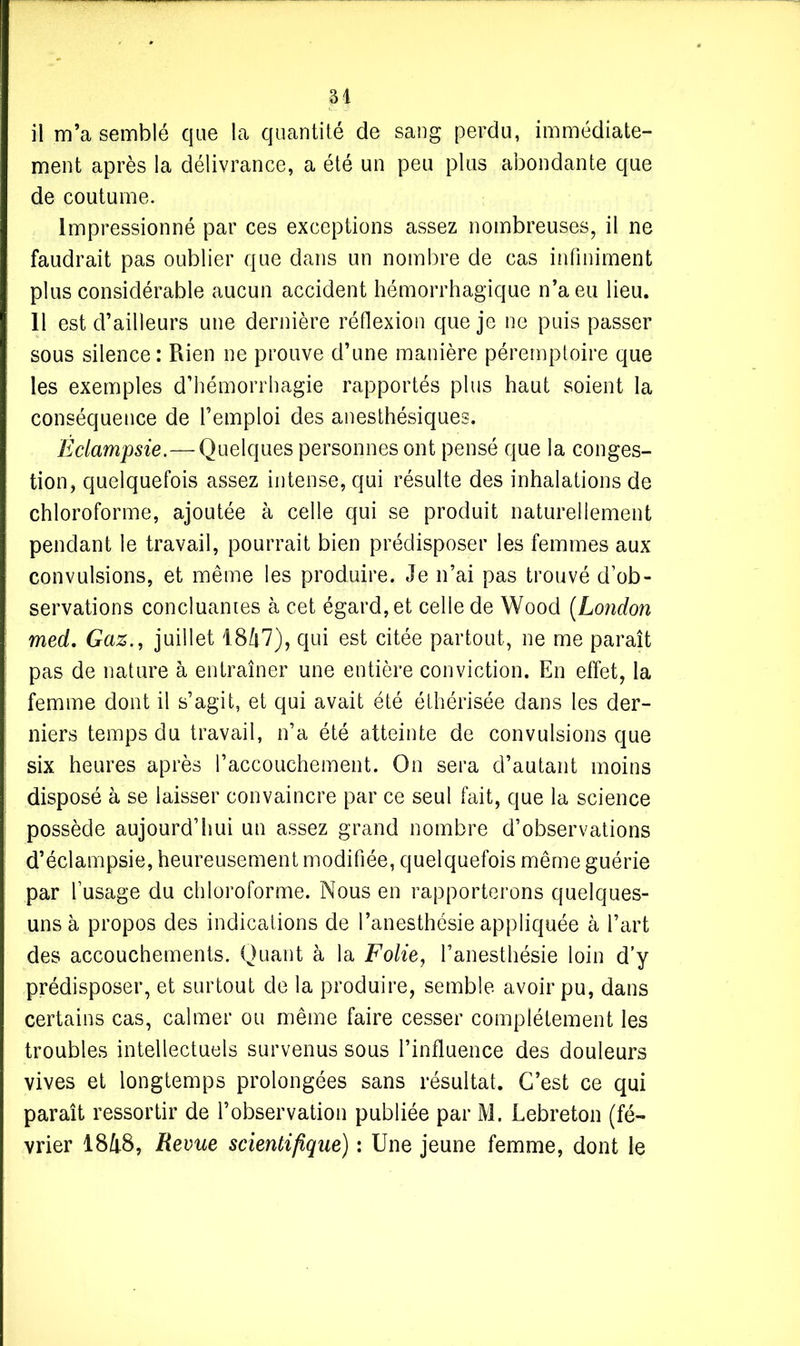 il m’a semblé que la quantité de sang perdu, immédiate- ment après la délivrance, a été un peu plus abondante que de coutume. Impressionné par ces exceptions assez nombreuses, il ne faudrait pas oublier que dans un nombre de cas infiniment plus considérable aucun accident hémorrhagique n’a eu lieu. 11 est d’ailleurs une dernière réflexion que je ne puis passer sous silence: Rien ne prouve d’une manière péremptoire que les exemples d’hémorrhagie rapportés plus haut soient la conséquence de l’emploi des anesthésiques. Éclampsie.—Quelques personnes ont pensé que la conges- tion, quelquefois assez intense, qui résulte des inhalations de chloroforme, ajoutée à celle qui se produit naturellement pendant le travail, pourrait bien prédisposer les femmes aux convulsions, et même les produire. Je n’ai pas trouvé d’ob- servations concluantes à cet égard, et celle de Wood (London med. Gaz., juillet 1847), qui est citée partout, ne me paraît pas de nature à entraîner une entière conviction. En effet, la femme dont il s’agit, et qui avait été éthérisée dans les der- niers temps du travail, n’a été atteinte de convulsions que six heures après l’accouchement. On sera d’autant moins disposé à se laisser convaincre par ce seul fait, que la science possède aujourd’hui un assez grand nombre d’observations d’éclampsie, heureusement modifiée, quelquefois même guérie par l’usage du chloroforme. Nous en rapporterons quelques- uns à propos des indications de l’anesthésie appliquée à l’art des accouchements. Quant à la Folie, l’anesthésie loin d’y prédisposer, et surtout de la produire, semble avoir pu, dans certains cas, calmer ou même faire cesser complètement les troubles intellectuels survenus sous l’influence des douleurs vives et longtemps prolongées sans résultat. C’est ce qui paraît ressortir de l’observation publiée par M. Lebreton (fé- vrier 1848, Revue scientifique) : Une jeune femme, dont le