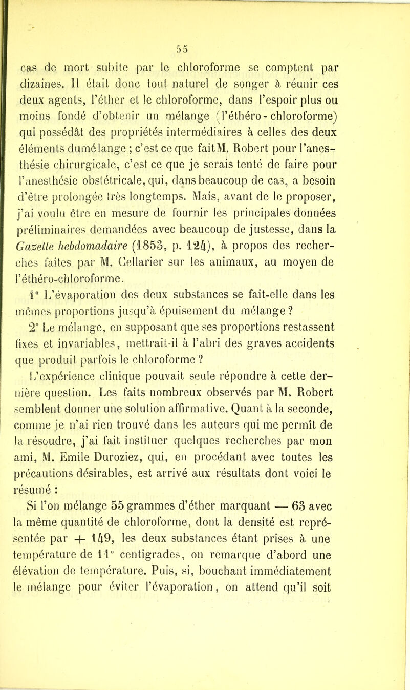 cas de mort subite par le chloroforme se comptent par dizaines. 11 était donc tout naturel de songer à réunir ces deux agents, l’éther et le chloroforme, dans l’espoir plus ou moins fondé d’obtenir un mélange (l’éthéro- chloroforme) qui possédât des propriétés intermédiaires à celles des deux éléments dumélange ; c’est ce que faitM. Robert pour l’anes- thésie chirurgicale, c’est ce que je serais tenté de faire pour l’anesthésie obstétricale, qui, dans beaucoup de cas, a besoin d’être prolongée très longtemps. Mais, avant de le proposer, j’ai voulu être en mesure de fournir les principales données préliminaires demandées avec beaucoup de justesse, dans la Gazette hebdomadaire (1853, p. 124), à propos des recher- ches faites par M. Cellarier sur les animaux, au moyen de l’éthéro-chloroforme. 1° L’évaporation des deux substances se fait-elle dans les mêmes proportions jusqu’à épuisement du mélange? 2° Le mélange, en supposant que ses proportions restassent fixes et invariables, mettrait-il à l’abri des graves accidents que produit parfois le chloroforme ? L’expérience clinique pouvait seule répondre à cette der- nière question. Les faits nombreux observés par M. Robert semblent donner une solution affirmative. Quant à la seconde, comme je n’ai rien trouvé dans les auteurs qui me permît de la résoudre, j’ai fait instituer quelques recherches par mon ami, M. Emile Duroziez, qui, en procédant avec toutes les précautions désirables, est arrivé aux résultats dont voici le résumé : Si l’on mélange 55 grammes d’éther marquant — 63 avec la même quantité de chloroforme, dont la densité est repré- sentée par 4- 149, les deux substances étant prises à une température de 11 centigrades, on remarque d’abord une élévation de température. Puis, si, bouchant immédiatement le mélange pour éviter l’évaporation, on attend qu’il soit