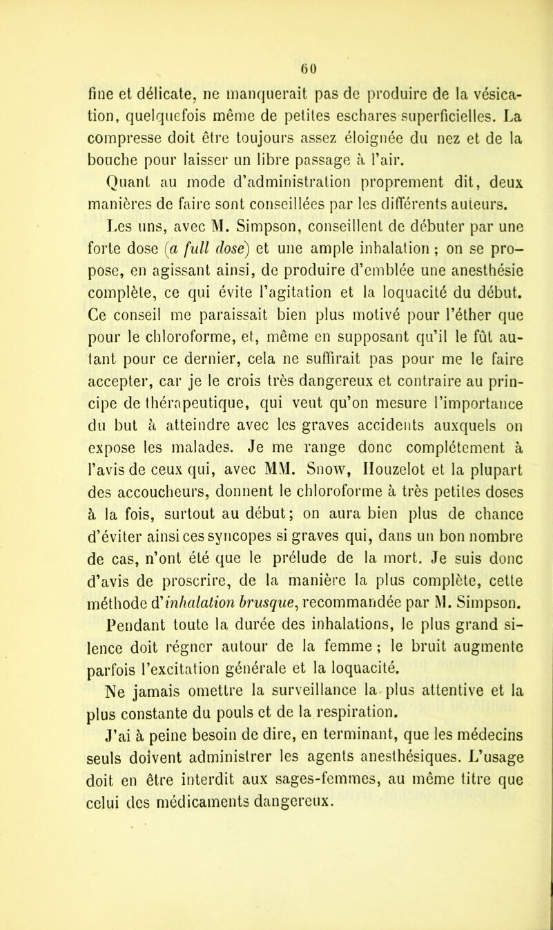 fine et délicate, ne manquerait pas de produire de la vésica- tion, quelquefois même de petites eschares superficielles. La compresse doit être toujours assez éloignée du nez et de la bouche pour laisser un libre passage à l’air. Quant au mode d’administration proprement dit, deux manières de faire sont conseillées par les différents auteurs. Les uns, avec M. Simpson, conseillent de débuter par une forte dose (a full close) et une ample inhalation ; on se pro- pose, en agissant ainsi, de produire d’emblée une anesthésie complète, ce qui évite l’agitation et la loquacité du début. Ce conseil me paraissait bien plus motivé pour l’éther que pour le chloroforme, et, même en supposant qu’il le fût au- tant pour ce dernier, cela ne suffirait pas pour me le faire accepter, car je le crois très dangereux et contraire au prin- cipe de thérapeutique, qui veut qu’on mesure l’importance du but à atteindre avec les graves accidents auxquels on expose les malades. Je me range donc complètement à l’avis de ceux qui, avec MM. Snow, Ilouzelot et la plupart des accoucheurs, donnent le chloroforme à très petites doses à la fois, surtout au début; on aura bien plus de chance d’éviter ainsi ces syncopes si graves qui, dans un bon nombre de cas, n’ont été que le prélude de la mort. Je suis donc d’avis de proscrire, de la manière la plus complète, cette méthode d'inhalation brusque, recommandée par M. Simpson. Pendant toute la durée des inhalations, le plus grand si- lence doit régner autour de la femme; le bruit augmente parfois l’excitation générale et la loquacité. Ne jamais omettre la surveillance la plus attentive et la plus constante du pouls et de la respiration. J’ai à peine besoin de dire, en terminant, que les médecins seuls doivent administrer les agents anesthésiques. L’usage doit en être interdit aux sages-femmes, au même titre que celui des médicaments dangereux.