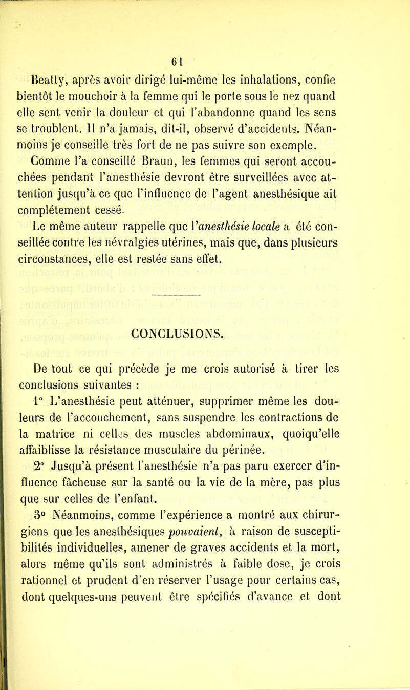 Cl Beatty, après avoir dirigé lui-même les inhalations, confie bientôt le mouchoir à la femme qui le porte sous le nez quand elle sent venir la douleur et qui l’abandonne quand les sens se troublent. 11 n’a jamais, dit-il, observé d’accidents. Néan- moins je conseille très fort de ne pas suivre son exemple. Comme l’a conseillé Braun, les femmes qui seront accou- chées pendant l’anesthésie devront être surveillées avec at- tention jusqu’à ce que l’influence de l’agent anesthésique ait complètement cessé. Le même auteur rappelle que Y anesthésie locale a été con- seillée contre les névralgies utérines, mais que, dans plusieurs circonstances, elle est restée sans effet. CONCLUSIONS. De tout ce qui précède je me crois autorisé à tirer les conclusions suivantes : 1° L’anesthésie peut atténuer, supprimer même les dou- leurs de l’accouchement, sans suspendre les contractions de la matrice ni celles des muscles abdominaux, quoiqu’elle affaiblisse la résistance musculaire du périnée. 2° Jusqu’à présent l’anesthésie n’a pas paru exercer d’in- fluence fâcheuse sur la santé ou la vie de la mère, pas plus que sur celles de l’enfant. 3° Néanmoins, comme l’expérience a montré aux chirur- giens que les anesthésiques pouvaient, à raison de suscepti- bilités individuelles, amener de graves accidents et la mort, alors même qu’ils sont administrés à faible dose, je crois rationnel et prudent d’en réserver l’usage pour certains cas, dont quelques-uns peuvent être spécifiés d’avance et dont