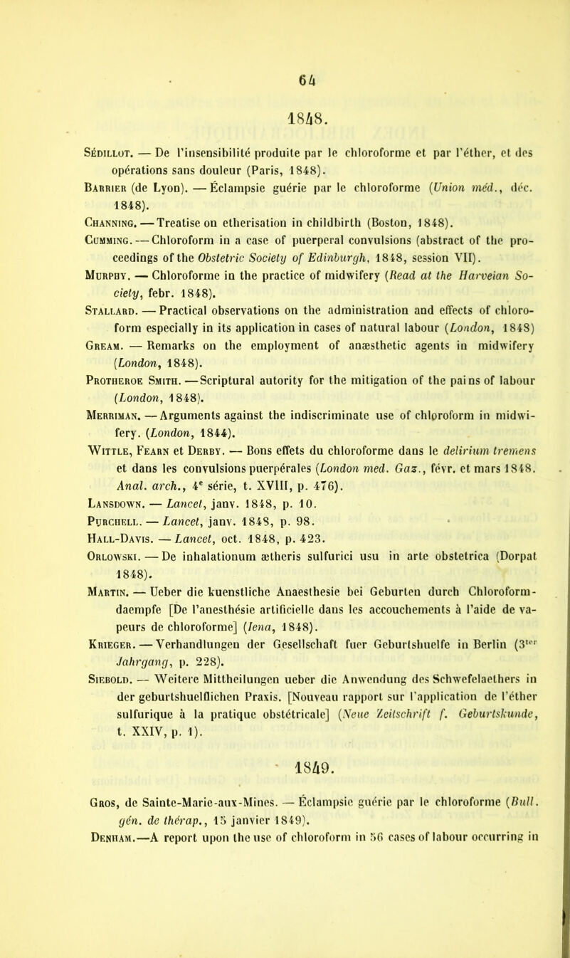 6 h 18/18. Sédillüt. — De l’insensibilité produite par le chloroforme et par l’éther, et des opérations sans douleur (Paris, 1848). Barrier (de Lyon).—Éclampsie guérie parle chloroforme (Union mcd., déc. 1848). Channing. — Treatise on éthérisation in childbirth (Boston, 1848). Cumming. — Chloroform in a case of puerpéral convulsions (abstract of the pro- ceedings of the Obstetric Society of Edinburgh, 1848, session VII). Murphy. — Chloroforme in the practice of midwifery (Read at the Harveian So- ciety, febr. 1848). Stallard. — Practical observations on the administration and effects of chloro- form especially in its application in cases of natural labour (London, 1848) Gream. — Remarks on the employment of anæsthetic agents in midwifery (London, 1848). Protheroe Smith. —Scriptural autority for the mitigation of the pains of labour (London, 1848). Merriman.—Arguments against the indiscriminate use of chloroform in midwi- fery. (London, 1844). Wittle, Fearn et Derby. — Bons effets du chloroforme dans le delirium tremens et dans les convulsions puerpérales (London med. Gaz., févr. et mars 1848. Anal, arch., 4e série, t. XVIII, p. 476). Lansdown. — Lancet, janv. 1848, p. 10. Purchell. — Lancet, janv. 184S, p. 98. Hall-Davis. —Lancet, oct. 1848, p. 423. Orlowski.—De inhalationum ætheris sulfurici usu in arte obstetrica (Dorpat 1848). Martin. — Ueber die kuenstliche Anaesthesie bei Geburlen durch Chloroform- daempfe [De l’anesthésie artificielle dans les accouchements à l’aide de va- peurs de chloroforme] (Iena, 1848). Krieger. — Verhandlungen der Gesellschaft fuer Geburtshuelfe in Berlin (3ter Jahrgang, p. 228). Siebold. — Weiterc Mittheilungen ueber die Anwendung des Schwefelaethers in der geburtshuelflichen Praxis. [Nouveau rapport sur l'application de l’éther sulfurique à la pratique obstétricale] (Neue Zeitschrift f. Geburtskunde, t. XXIV, p. 1). 1849. Gros, de Saintc-Marie-aux-Mines. — Éclampsie guérie par le chloroforme (Bull, gén. de thérap., 15 janvier 1849). Denham.—A report upon the use of chloroform in 56 cases of labour occurring in