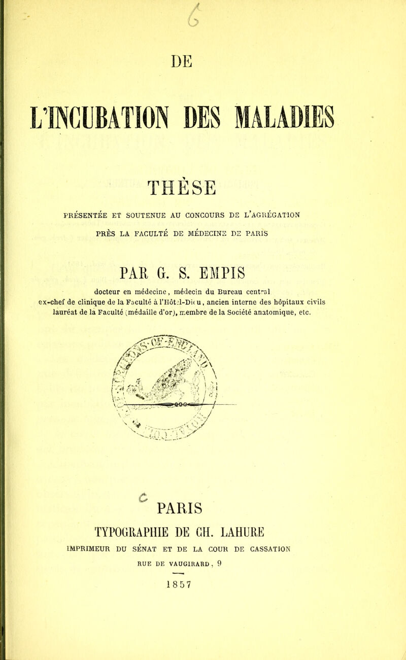/ h DE L’INCUBATION DES MALADIES THÈSE PRÉSENTÉE ET SOUTENUE AU CONCOURS DE L’AGRÉGATION PRÈS LA FACULTÉ DE MÉDECINE DS PARIS PAR G. S. EMPIS docteur en médecine, médecin du Bureau central ex-chef de clinique de la Faculté àl’Hôtel-Dieu, ancien interne des hôpitaux civils lauréat de la Faculté (médaille d’orj, membre de la Société anatomique, etc. PARIS TYPOGRAPHIE DE CH. LAHURE IMPRIMEUR DU SÉNAT ET DE LA COUR DE CASSATION RUE DE VAUGIRARD, 9 1857
