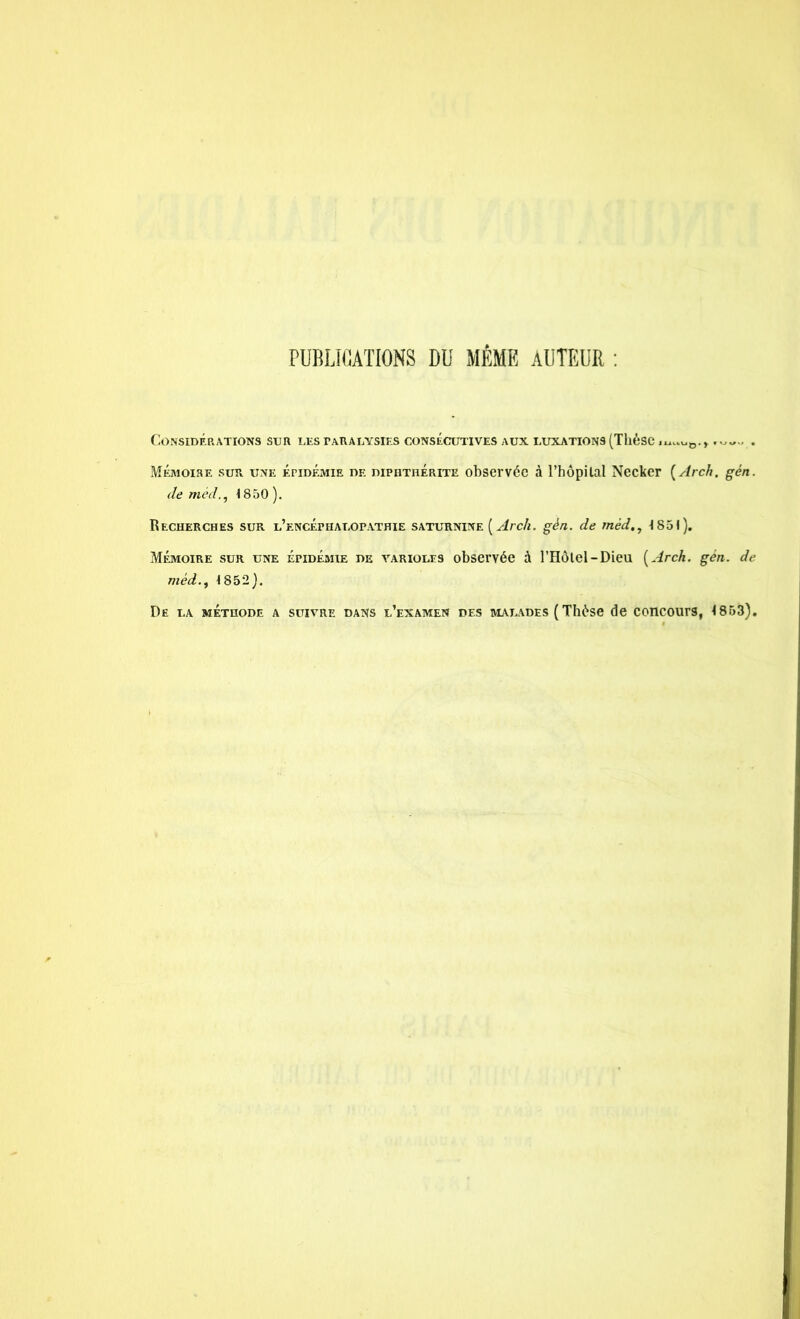 PUBLICATIONS DU MÊME AUTEUR : Considérations sur les paralysies consécutives aux luxations (Thèse .^ue.r. Mémoire sur une épidémie de diphthérite observée à l’hôpital Necker ( Arch. gén. de méd.j 1850 ). Recherches sur l’encéphalopathie saturnine [Arch. gén. de rnéd., 1851). Mémoire sur une épidémie de varioles observée à l’Hôtel-Dieu [Arch. gén. de méd1852). De la méthode a suivre dans l’examen des malades ( Thèse de concours, 1853).