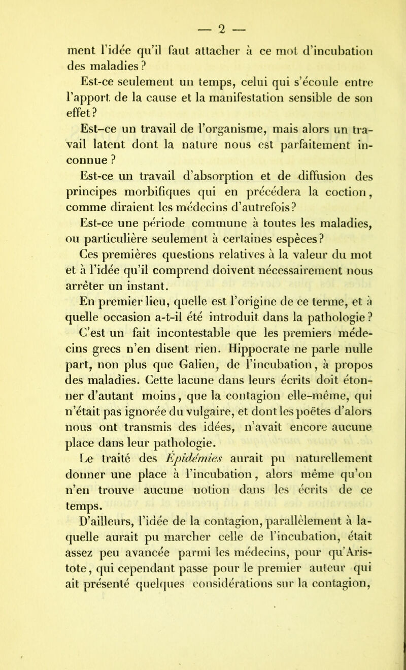 ment l’idée qu’il faut attacher à ce mot d’incubation des maladies ? Est-ce seulement un temps, celui qui s’écoule entre l’apport, de la cause et la manifestation sensible de son effet? Est-ce un travail de l’organisme, mais alors un tra- vail latent dont la nature nous est parfaitement in- connue ? Est-ce un travail d’absorption et de diffusion des principes morbifiques qui en précédera la coction, comme diraient les médecins d’autrefois? Est-ce une période commune à toutes les maladies, ou particulière seulement à certaines espèces? Ces premières questions relatives à la valeur du mot et à l’idée qu’il comprend doivent nécessairement nous arrêter un instant. En premier lieu, quelle est l’origine de ce terme, et à quelle occasion a-t-il été introduit dans la pathologie ? C’est un fait incontestable que les premiers méde- cins grecs n’en disent rien. Hippocrate ne parle nulle part, non plus que Galien, de l’incubation, à propos des maladies. Cette lacune dans leurs écrits doit éton- ner d’autant moins, que la contagion elle-même, qui n’était pas ignorée du vulgaire, et dont les poètes d’alors nous ont transmis des idées, n’avait encore aucune place dans leur pathologie. Le traité des Epidémies aurait pu naturellement donner une place à l’incubation, alors même qu’on n’en trouve aucune notion dans les écrits de ce temps. D’ailleurs, l’idée de la contagion, parallèlement à la- quelle aurait pu marcher celle de l’incubation, était assez peu avancée parmi les médecins, pour qu Aris- tote , qui cependant passe pour le premier auteur qui ait présenté quelques considérations sur la contagion,