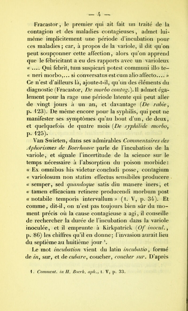 Fracastor, le premier qui ait fait un traité de la contagion et des maladies contagieuses, admet lui- même implicitement une période d’incubation pour ces maladies; car, à propos de la variole, il dit qu’on peut soupçonner cette affection, alors qu’on apprend que le fébricitant a eu des rapports avec un varioleux « .... Qui febrit,tum suspicari potest communi illo tê- te neri morbo,... si conversatus estcumalioaffecto.... » Ce n’est d’ailleurs là, ajoute-t-il, qu’un des éléments du diagnostic (Fracastor, De morbo conta g.'). Il admet éga- lement pour la rage une période latente qui peut aller de vingt jours à un an, et davantage {De rabie, p. 123). De même encore pour la syphilis, qui peut ne manifester ses symptômes qu’au bout d’un, de deux, et quelquefois de quatre mois {De syphilide morbo, p. 125). Van Swieten, dans ses admirables Commentaires des Aphorismes de Boerhaave parle de l’incubation de la variole, et signale l’incertitude de la science sur le temps nécessaire à l’absorption du poison morbide : « Ex omnibus his videtur concludi posse, contagium « variolosum non statim effectus sensibiles producere « semper, sed quandoque satis diu manere iners, et « tamen efficaciam retinere producendi morbum post « notabile temporis intervalîum » (t. V, p. 34). Et comme, dit-il, on n’est pas toujours bien sûr du mo- ment précis où la cause contagieuse a agi, il conseille de rechercher la durée de l’incubation dans la variole inoculée, et il emprunte à Kirkpatrick (Of inocuL, p. 86) les chiffres qu’il en donne; l’invasion aurait lieu du septième au huitième jour b Le mot incubation vient du latin incubatio, formé de in y sur, et de cubare, coucher, coucher sur. D’après 1. Comment, in H. Boerh. aph., t. V, p. 33.