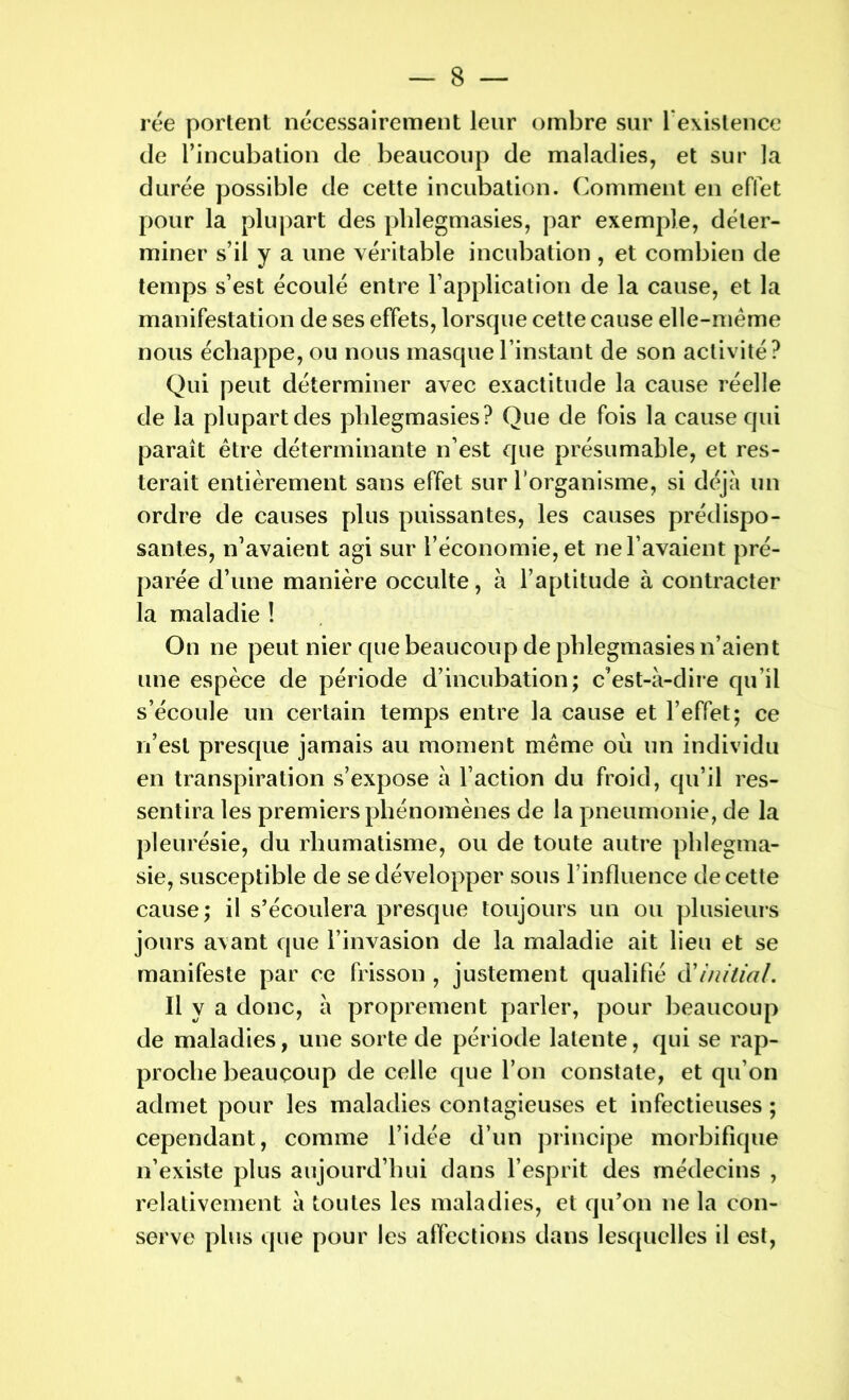 rée portent nécessairement leur ombre sur l'existence de l’incubation de beaucoup de maladies, et sur la durée possible de cette incubation. Comment en effet pour la plupart des phlegmasies, par exemple, déter- miner s’il y a une véritable incubation , et combien de temps s’est écoulé entre l’application de la cause, et la manifestation de ses effets, lorsque cette cause elle-même nous échappe, ou nous masque l’instant de son activité? Qui peut déterminer avec exactitude la cause réelle de la plupart des phlegmasies? Que de fois la cause qui paraît être déterminante n’est que présumable, et res- terait entièrement sans effet sur l’organisme, si déjà un ordre de causes plus puissantes, les causes prédispo- santes, n’avaient agi sur l’économie, et ne l’avaient pré- parée d’une manière occulte, à l’aptitude à contracter la maladie ! On ne peut nier que beaucoup de phlegmasies n’aient une espèce de période d’incubation; c’est-à-dire qu’il s’écoule un certain temps entre la cause et l’effet; ce n’est presque jamais au moment même où un individu en transpiration s’expose à l’action du froid, qu’il res- sentira les premiers phénomènes de la pneumonie, de la pleurésie, du rhumatisme, ou de toute autre phlegma- sie, susceptible de se développer sous l’influence de cette cause; il s’écoulera presque toujours un ou plusieurs jours avant que l’invasion de la maladie ait lieu et se manifeste par ce frisson , justement qualifié d'initial. Il y a donc, à proprement parler, pour beaucoup de maladies, une sorte de période latente, qui se rap- proche beaucoup de celle que l’on constate, et qu’on admet pour les maladies contagieuses et infectieuses ; cependant, comme l’idée d’un principe morbifique n’existe plus aujourd’hui dans l’esprit des médecins , relativement à toutes les maladies, et qu’on ne la con- serve plus que pour les affections dans lesquelles il est,