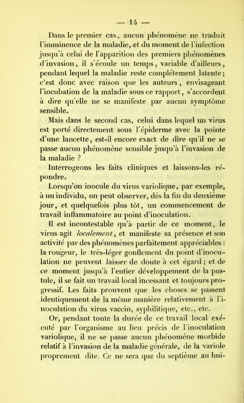 Dans le premier cas, aucun phénomène ne traduit l’imminence de la maladie, et du moment de l’infection jusqu’à celui de l’apparition des premiers phénomènes d’invasion, il s’écoule un temps, variable d’ailleurs, pendant lequel la maladie reste complètement latente ; c’est donc avec raison que les auteurs , envisageant l’incubation de la maladie sous ce rapport, s’accordent à dire qu elle ne se manifeste par aucun symptôme sensible. Mais dans le second cas, celui dans lequel un virus est porté directement sous l’épiderme avec la pointe d’une lancette, est-il encore exact de dire qu’il ne se passe aucun phénomène sensible jusqu’à l’invasion de la maladie ? Interrogeons les faits cliniques et laissons-les ré- Lorsqu’on inocule du virus variolique, par exemple, à un individu, on peut observer, dès la fin du deuxième jour, et quelquefois plus tôt, un commencement de travail inflammatoire au point d’inoculation. Il est incontestable qu’à partir de ce moment, le virus agit localement, et manifeste sa présence et son activité par des phénomènes parfaitement appréciables : la rougeur, le très-léger gonflement du point d’inocu- lation ne peuvent laisser de doute à cet égard ; et de ce moment jusqu’à l’entier développement de la pus- tule, il se fait un travail local incessant et toujours pro- gressif. Les faits prouvent que les choses se passent identiquement de la meme manière relativement à l’i- noculation du virus vaccin, syphilitique, etc., etc. Or, pendant toute la durée de ce travail local exé- cuté par l’organisme au lieu précis de l’inoculation variolique, il ne se passe aucun phénomène morbide relatif à l’invasion de la maladie générale, de la variole proprement dite. Ce ne sera que du septième au hui-