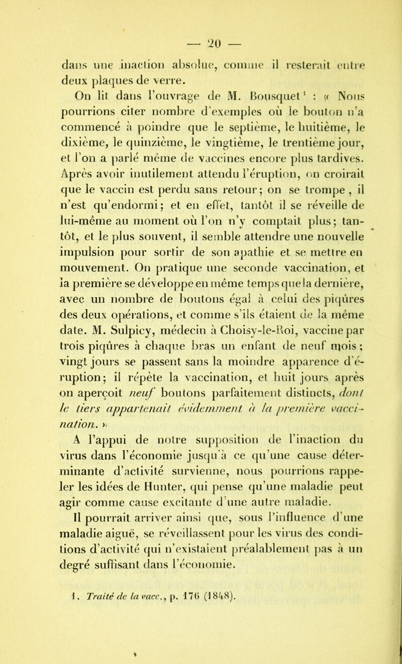 dans une inaction absolue, comme il resterait entre deux plaques de verre. On lit dans l’ouvrage de M. Bousquet1 : y Nous pourrions citer nombre d’exemples où le bouton n’a commencé à poindre que le septième, le huitième, le dixième, le quinzième, le vingtième, le trentième jour, et l’on a parlé même de vaccines encore plus tardives. Après avoir inutilement attendu l’éruption, on croirait que le vaccin est perdu sans retour; on se trompe , il n’est qu’endormi; et en effet, tantôt il se réveille de lui-même an moment où l’on n’y comptait plus; tan- tôt, et le plus souvent, il semble attendre une nouvelle impulsion pour sortir de son apathie et se mettre en mouvement. On pratique une seconde vaccination, et la première se développe en même temps que la dernière, avec un nombre de boutons égal à celui des piqûres des deux opérations, et comme s’ils étaient de la même date. M. Sulpicy, médecin à Choisy-le-Roi, vaccine par trois piqûres à chaque bras un enfant de neuf rqois ; vingt jours se passent sans la moindre apparence d’é- ruption; il répète la vaccination, et huit jours après on aperçoit neuf boutons parfaitement distincts, dont le tiers appartenait évidemment à la première vacci- nation. >j A l’appui de notre supposition de l’inaction du virus dans l’économie jusqu'à ce qu’une cause déter- minante d’activité survienne, nous pourrions rappe- ler les idées de Hunter, qui pense qu’une maladie peut agir comme cause excitante d une autre maladie. 11 pourrait arriver ainsi que, sous l’influence d’une maladie aiguë, se réveillassent pour les virus des condi- tions d’activité qui n’existaient préalablement pas à un degré suffisant dans l’économie. ]. Traité de la vaccp. 176 (1848).