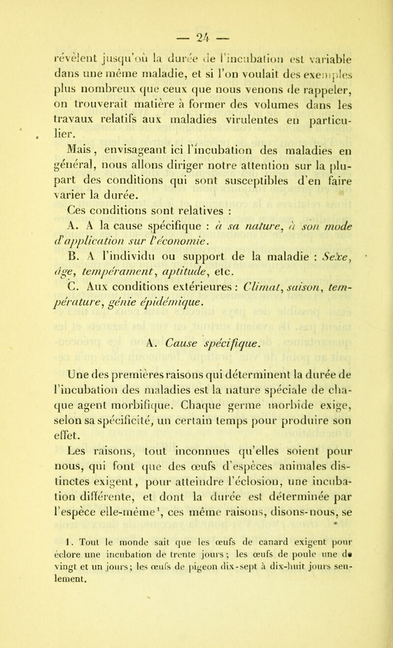 révèlent jusqu’où la «Jurée de l'incubation est variable dans une même maladie, et si l’on voulait des exemples plus nombreux que ceux que nous venons de rappeler, on trouverait matière à former des volumes dans les travaux relatifs aux maladies virulentes en particu- lier. Mais, envisageant ici l’incubation des maladies en général, nous allons diriger notre attention sur la plu- part des conditions qui sont susceptibles d’en faire varier la durée. Ces conditions sont relatives : A. A la cause spécifique : à sa nature, à son mode d'application sur Véconomie. B. A l’individu ou support de la maladie : Sexe, âge, tempérament, aptitude, etc. C. Aux conditions extérieures: Climat, saison, tem- pérature, génie épidémique. A. Cause spécifique. Une des premières raisons qui déterminent la durée de l’incubation des maladies est la nature spéciale de cha- que agent morbifique. Chaque germe morbide exige, selon sa spécificité, un certain temps pour produire son effet. Les raisons, tout inconnues qu’elles soient pour nous, qui font que des œufs d’espèces animales dis- tinctes exigent , pour atteindre l’éclosion, une incuba- tion différente, et dont la durée est déterminée par l’espèce elle-même1, ces même raisons, disons-nous, se # 1. Tout le monde sait que les œufs de canard exigent pour éclore une incubation de trente jours; les œufs de poule une dt vingt et un jours; les œufs de pigeon dix-sept à dix-huit jours seu- lement.