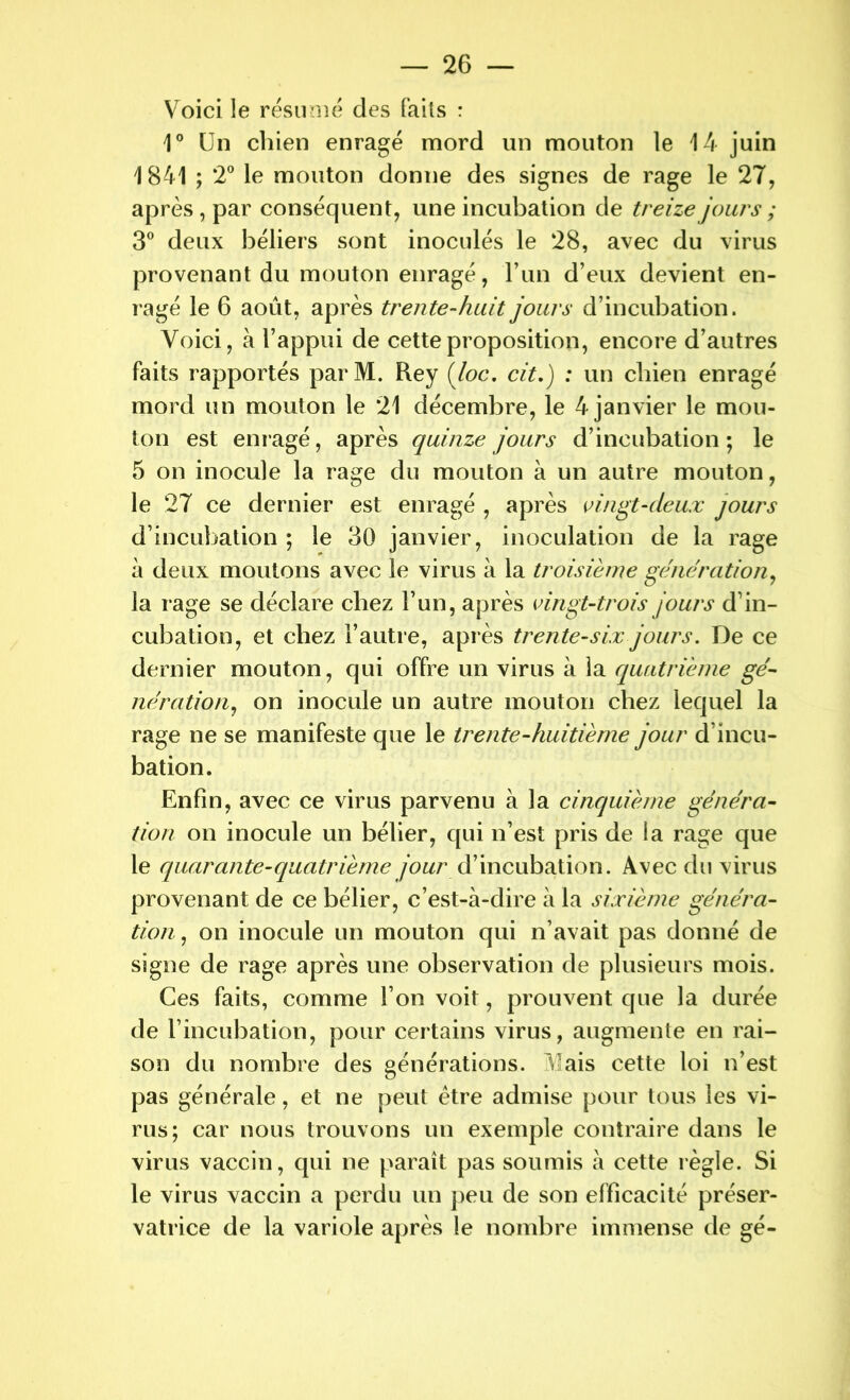 Voici le résumé des faits : 1° Un chien enragé mord un mouton le 14 juin 1841 ; 2° le mouton donne des signes de rage le 27, après , par conséquent, une incubation de treize jours ; 3° deux béliers sont inoculés le 28, avec du virus provenant du mouton enragé, F un d’eux devient en- ragé le 6 août, après trente-huit jours d’incubation. Voici, à l’appui de cette proposition, encore d’autres faits rapportés par M. Rey (loc. cit.) : un chien enragé mord un mouton le 21 décembre, le 4 janvier le mou- ton est enragé, après quinze jours d’incubation; le 5 on inocule la rage du mouton à un autre mouton, le 27 ce dernier est enragé , après vingt-deux jours d’incubation ; le 30 janvier, inoculation de la rage à deux moutons avec le virus à la troisième génération, la rage se déclare chez l’un, après vingt-trois jours d’in- cubation, et chez l’autre, après trente-six jours. De ce dernier mouton, qui offre un virus à la quatrième gé- nération, on inocule un autre mouton chez lequel la rage ne se manifeste que le trente-huitième jour d’incu- bation. Enfin, avec ce virus parvenu à la cinquième généra- tion on inocule un bélier, qui n’est pris de la rage que le quarante-quatrième jour d’incubation. Avec du virus provenant de ce bélier, c’est-à-dire à la sixième généra- tion , on inocule un mouton qui n’avait pas donné de signe de rage après une observation de plusieurs mois. Ces faits, comme l’on voit, prouvent que la durée de l’incubation, pour certains virus, augmente en rai- son du nombre des générations. Mais cette loi n’est pas générale, et ne peut être admise pour tous les vi- rus; car nous trouvons un exemple contraire dans le virus vaccin, qui ne paraît pas soumis à cette règle. Si le virus vaccin a perdu un peu de son efficacité préser- vatrice de la variole après le nombre immense de gé-