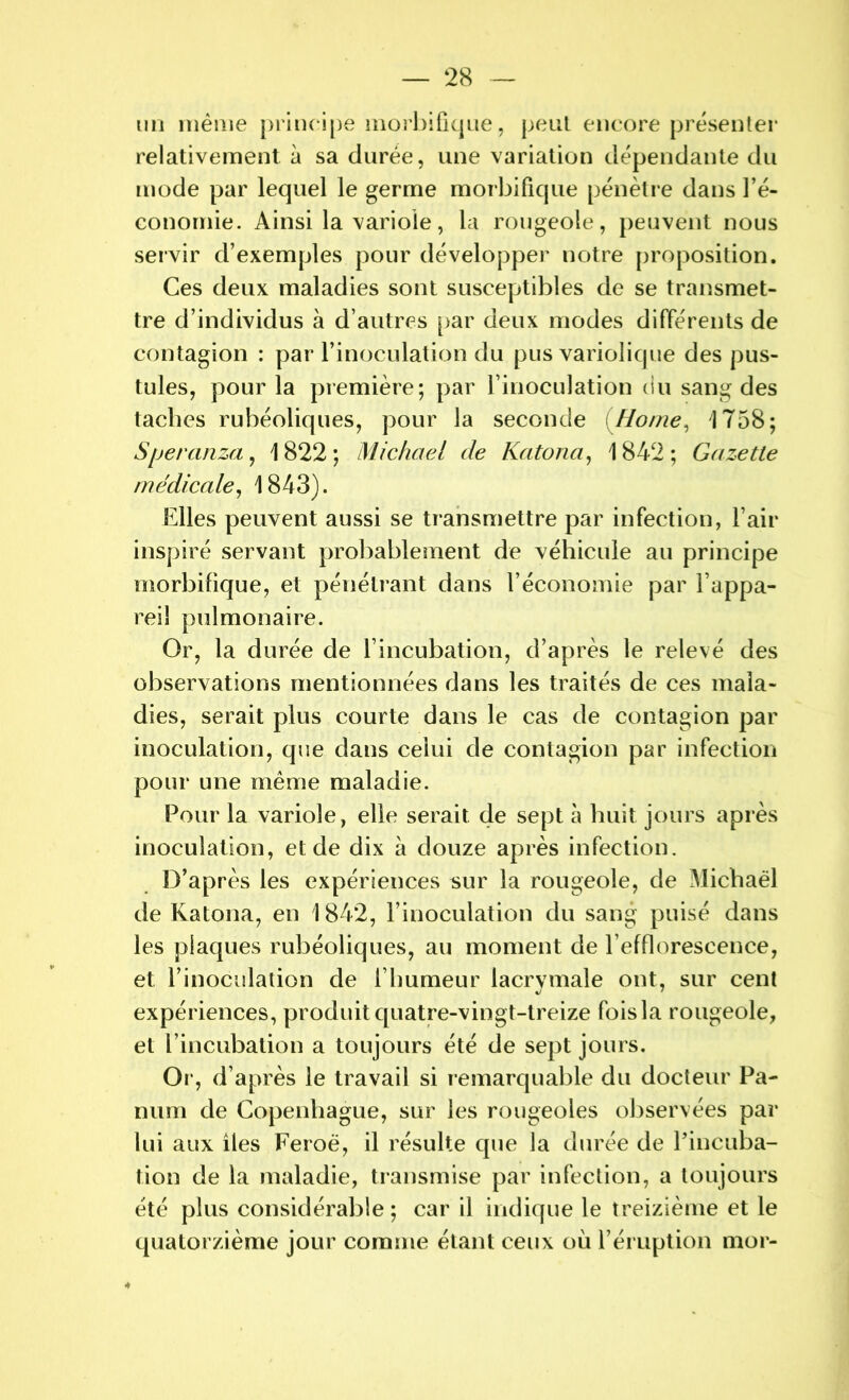 un même principe morbifique, peut encore présenter relativement à sa durée, une variation dépendante du mode par lequel le germe morbifique pénètre dans l’é- conomie. Ainsi la variole, la rougeole, peuvent nous servir d’exemples pour développer notre proposition. Ces deux maladies sont susceptibles de se transmet- tre d’individus à d’autres par deux modes différents de contagion : par l’inoculation du pus variolique des pus- tules, pour la première; par l’inoculation du sang des taches rubéoliques, pour la seconde (Home, '1758; Speranza, 1 822 ; Michael de Katona, 1842 ; Gazette médicale, 1843). Elles peuvent aussi se transmettre par infection, l’air inspiré servant probablement de véhicule au principe morbifique, et pénétrant dans l’économie par l’appa- reil pulmonaire. Or, la durée de l’incubation, d’après le relevé des observations mentionnées dans les traités de ces mala- dies, serait plus courte dans le cas de contagion par inoculation, que dans celui de contagion par infection pour une même maladie. Pour la variole, elle serait de sept à huit jours après inoculation, et de dix à douze après infection. D’après les expériences sur la rougeole, de Michaël de Katona, en 1842, l’inoculation du sang puisé dans les plaques rubéoliques, au moment de l’efflorescence, et l’inoculation de l’humeur lacrymale ont, sur cent expériences, produit quatre-vingt-treize fois la rougeole, et l’incubation a toujours été de sept jours. Or, d’après le travail si remarquable du docteur Pa- num de Copenhague, sur les rougeoles observées par lui aux îles Feroë, il résulte que la durée de l’incuba- tion de la maladie, transmise par infection, a toujours été plus considérable ; car il indique le treizième et le quatorzième jour comme étant ceux où l’éruption moi-
