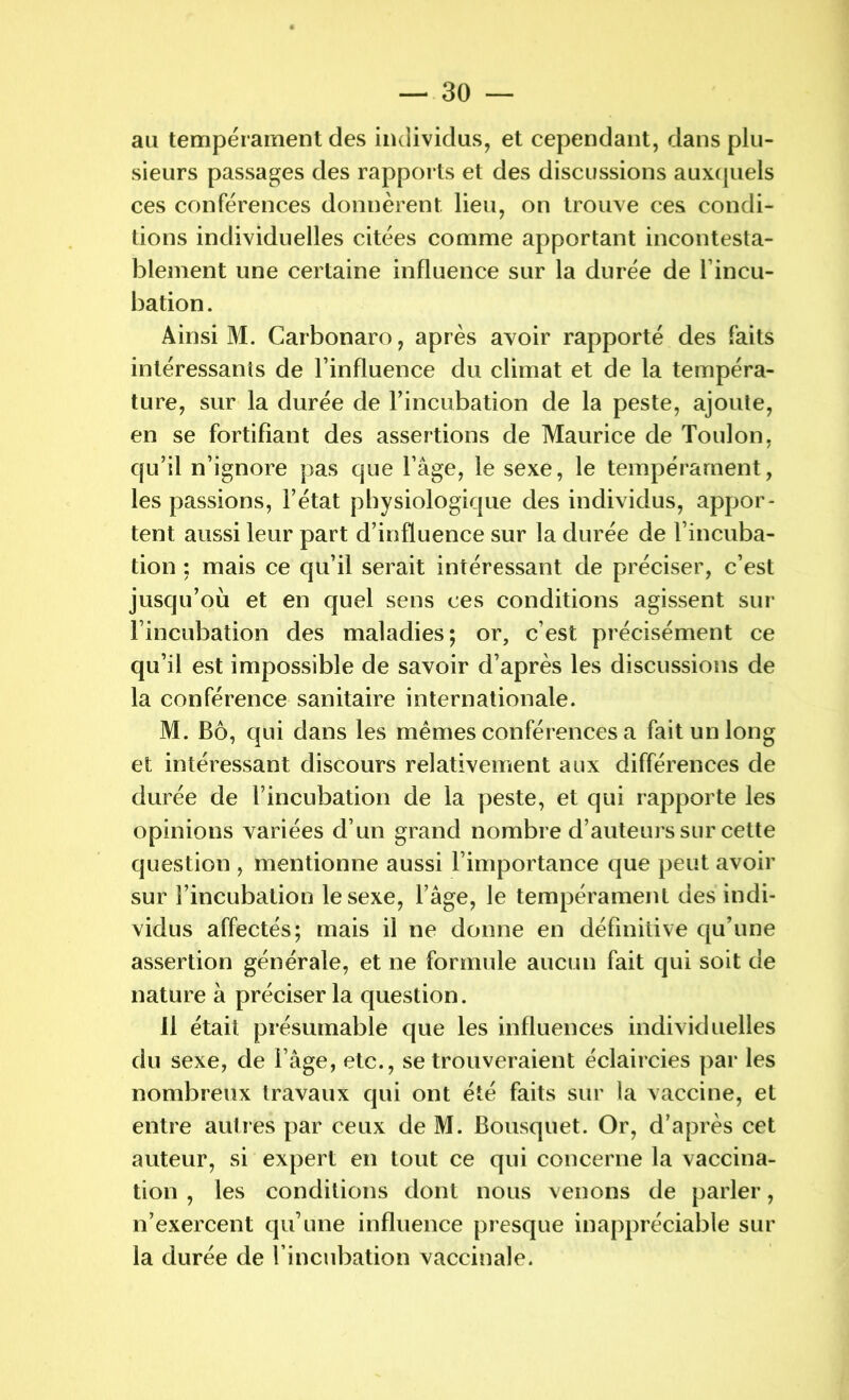 au tempérament des individus, et cependant, dans plu- sieurs passages des rapports et des discussions auxquels ces conférences donnèrent lieu, on trouve ces condi- tions individuelles citées comme apportant incontesta- blement une certaine influence sur la durée de l’incu- bation. Ainsi M. Carbonaro, après avoir rapporté des faits intéressants de l’influence du climat et de la tempéra- ture, sur la durée de l’incubation de la peste, ajoute, en se fortifiant des assertions de Maurice de Toulon, qu’il n’ignore pas que l’âge, le sexe, le tempérament, les passions, l’état physiologique des individus, appor- tent aussi leur part d’influence sur la durée de l’incuba- tion : mais ce qu’il serait intéressant de préciser, c’est jusqu’où et en quel sens ces conditions agissent sur l’incubation des maladies; or, c’est précisément ce qu’il est impossible de savoir d’après les discussions de la conférence sanitaire internationale. M. Bô, qui dans les memes conférences a fait un long et intéressant discours relativement aux différences de durée de l’incubation de la peste, et qui rapporte les opinions variées d’un grand nombre d’auteurs sur cette question , mentionne aussi l’importance que peut avoir sur l’incubation le sexe, l’âge, le tempérament des indi- vidus affectés; mais il ne donne en définitive qu’une assertion générale, et ne formule aucun fait qui soit de nature à préciser la question. 11 était présumable que les influences individuelles du sexe, de l’âge, etc., se trouveraient éclaircies par les nombreux travaux qui ont été faits sur la vaccine, et entre autres par ceux de M. Bousquet. Or, d’après cet auteur, si expert en tout ce qui concerne la vaccina- tion , les conditions dont nous venons de parler, n’exercent qu’une influence presque inappréciable sur la durée de l’incubation vaccinale.