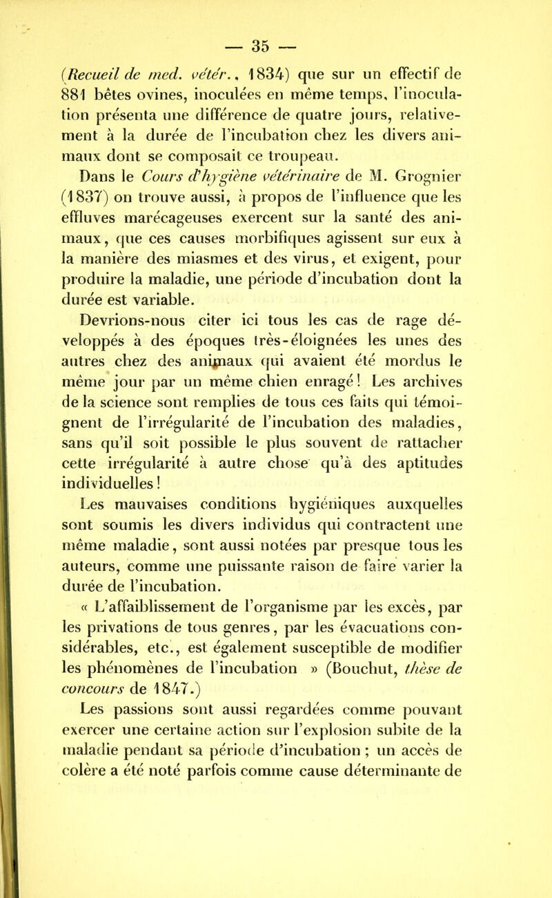 {Recueil de med. vétér., 1834) que sur un effectif de 881 bêtes ovines, inoculées en même temps, l’inocula- tion présenta une différence de quatre jours, relative- ment à la durée de l’incubation chez les divers ani- maux dont se composait ce troupeau. Dans le Cours d'hygiène vétérinaire de M. Grognier (1837) on trouve aussi, à propos de l’influence que les effluves marécageuses exercent sur la santé des ani- maux, que ces causes morbifiques agissent sur eux à la manière des miasmes et des virus, et exigent, pour produire la maladie, une période d’incubation dont la durée est variable. Devrions-nous citer ici tous les cas de rage dé- veloppés à des époques très-éloignées les unes des autres chez des animaux qui avaient été mordus le même jour par un même chien enragé ! Les archives de la science sont remplies de tous ces faits qui témoi- gnent de l’irrégularité de l’incubation des maladies, sans qu’il soit possible le plus souvent de rattacher cette irrégularité à autre chose qu’à des aptitudes individuelles ! Les mauvaises conditions hygiéniques auxquelles sont soumis les divers individus qui contractent une même maladie, sont aussi notées par presque tous les auteurs, comme une puissante raison de faire varier la durée de l’incubation. « L’affaiblissement de l’organisme par les excès, par les privations de tous genres, par les évacuations con- sidérables, etc., est également susceptible de modifier les phénomènes de l’incubation » (Bouchut, thèse de concours de 1847.) Les passions sont aussi regardées comme pouvant exercer une certaine action sur l’explosion subite de la maladie pendant sa période d’incubation ; un accès de colère a été noté parfois comme cause déterminante de