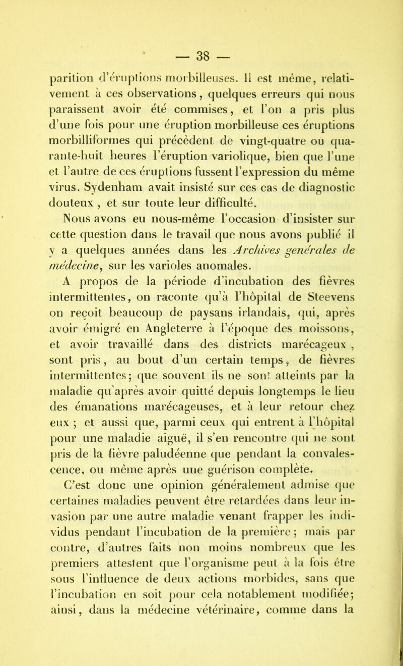 parition d’éruptions moi bilieuses. 11 est même, relati- vement à ces observations, quelques erreurs qui nous paraissent avoir été commises, et l’on a pris plus d’une fois pour une éruption morbilleuse ces éruptions morbilliformes qui précèdent de vingt-quatre ou qua- rante-huit heures l’éruption variolique, bien que Tune et l’autre de ces éruptions fussent l’expression du même virus. Sydenham avait insisté sur ces cas de diagnostic douteux , et sur toute leur difficulté. Nous avons eu nous-même l’occasion d’insister sur cette question dans le travail que nous avons publié il y a quelques années dans les Archives generales de médecine, sur les varioles anomales. A propos de la période d’incubation des fièvres intermittentes, on raconte qu’à l’hôpital de Steevens on reçoit beaucoup de paysans irlandais, qui, après avoir émigré en Angleterre à l’époque des moissons, et avoir travaillé dans des districts marécageux , sont pris, au bout d’un certain temps, de fièvres intermittentes; que souvent ils ne sont atteints par la maladie qu’après avoir quitté depuis longtemps le lieu des émanations marécageuses, et à leur retour chez eux ; et aussi que, parmi ceux qui entrent à l’hôpital pour une maladie aiguë, il s’en rencontre qui ne sont pris de la fièvre paludéenne que pendant la convales- cence, ou même après une guérison complète. C’est donc une opinion généralement admise que certaines maladies peuvent être retardées dans leur in- vasion par une autre maladie venant frapper les indi- vidus pendant l’incubation de la première ; mais par contre, d’autres faits non moins nombreux que les premiers attestent que l’organisme peut à la fois être sous 1 inlluence de deux actions morbides, sans que l’incubation en soit pour cela notablement modifiée; ainsi, dans la médecine vétérinaire, comme dans la