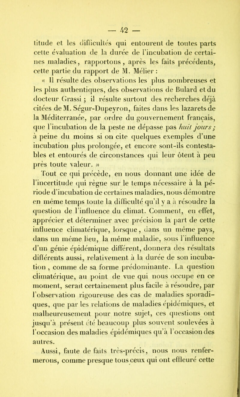 titude et les difficultés qui entourent de toutes parts cette évaluation de la durée de l’incubation de certai- nes maladies, rapportons , après les faits précédents, cette partie du rapport de M. Mélier : « Il résulte des observations les plus nombreuses et les plus authentiques, des observations de Bulard et du docteur Grassi ; il résulte surtout des recherches déjà citées de M. Ségur-Dupeyron, faites dans les lazarets de la Méditerranée, par ordre du gouvernement français, que l’incubation de la peste ne dépasse pas huit jours ; à peine du moins si on cite quelques exemples d’une incubation plus prolongée, et encore sont-ils contesta- bles et entourés de circonstances qui leur ôtent à peu près toute valeur. » Tout ce qui précède, en nous donnant une idée de l’incertitude qui règne sur le temps nécessaire à la pé- riode d’incubation de certaines maladies, nous démontre en même temps toute la difficulté qu’il y a à résoudre la question de l’influence du climat. Comment, en effet, apprécier et déterminer avec précision la part de cette influence climatérique, lorsque, dans un même pays, dans un même lieu, la même maladie, sous l'influence d’un génie épidémique différent, donnera des résultats différents aussi, relativement à la durée de son incuba- tion , comme de sa forme prédominante. La question climatérique, au point de vue qui nous occupe en ce moment, serait certainement plus facile à résoudre, par l’observation rigoureuse des cas de maladies sporadi- ques, que par les relations de maladies épidémiques, et malheureusement pour notre sujet, ces questions ont jusqu’à présent été beaucoup plus souvent soulevées à l’occasion des maladies épidémiques qu’à l’occasion des autres. Aussi, faute de faits très-précis, nous nous renfer- merons, comme presque tous ceux qui ont effleuré cette