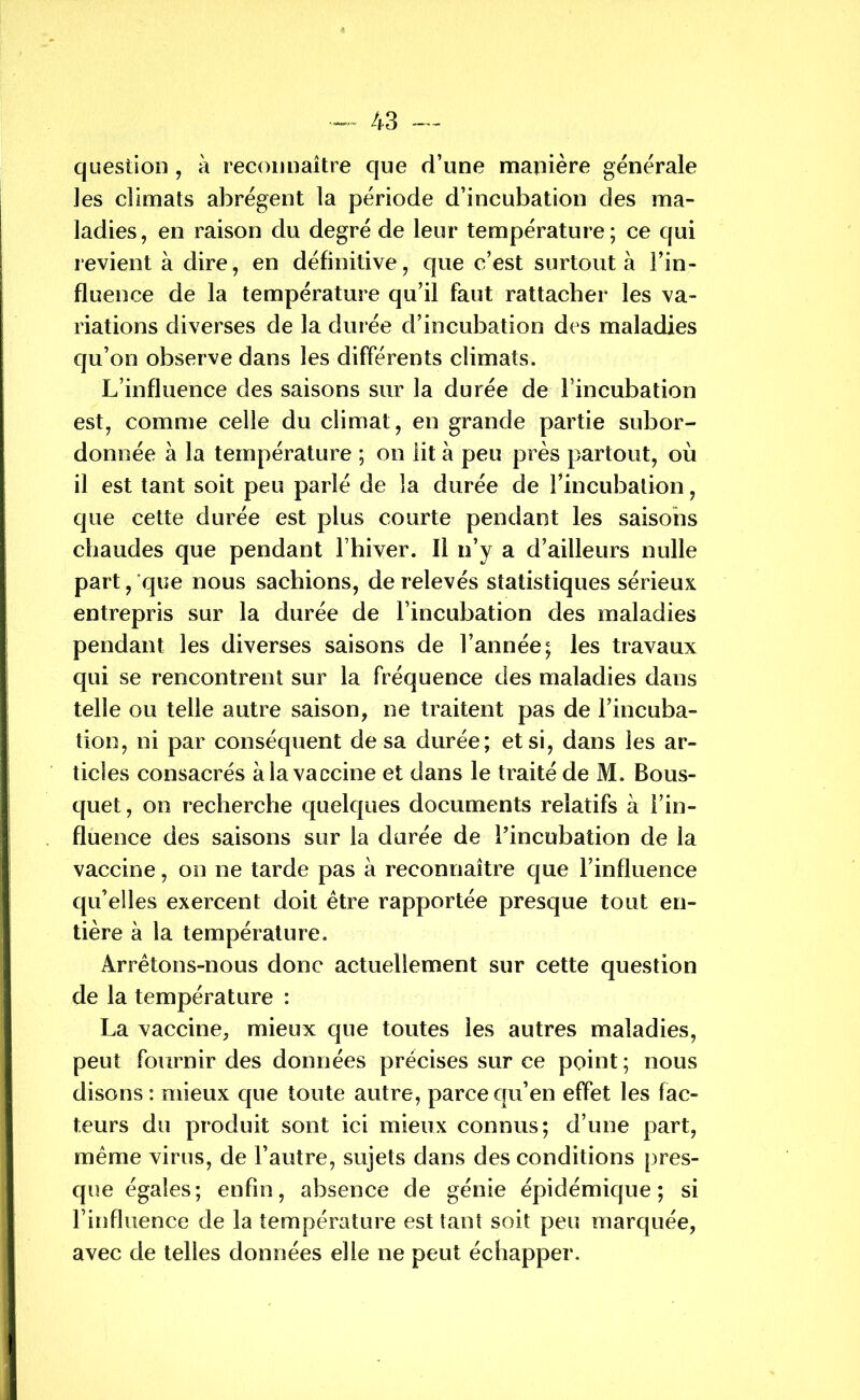 question , à reconnaître que d’une manière generale les climats abrègent la période d’incubation des ma- ladies, en raison du degré de leur température; ce qui revient à dire, en définitive, que c’est surtout à Fin- fluence de la température qu’il faut rattacher les va- riations diverses de la durée d’incubation des maladies qu’on observe dans les différents climats. L’influence des saisons sur la durée de l’incubation est, comme celle du climat, en grande partie subor- donnée à la température ; on lit à peu près partout, où il est tant soit peu parlé de la durée de l'incubation, que cette durée est plus courte pendant les saisons chaudes que pendant l’hiver. Il n’y a d’ailleurs nulle part, que nous sachions, de relevés statistiques sérieux entrepris sur la durée de l’incubation des maladies pendant les diverses saisons de l’année; les travaux qui se rencontrent sur la fréquence des maladies dans telle ou telle autre saison, ne traitent pas de l’incuba- tion, ni par conséquent de sa durée; et si, dans les ar- ticles consacrés à la vaccine et dans le traité de M. Bous- quet, on recherche quelques documents relatifs à Fin- fluence des saisons sur la durée de l’incubation de la vaccine, on ne tarde pas à reconnaître que l’influence qu’elles exercent doit être rapportée presque tout en- tière à la température. Arrêtons-nous donc actuellement sur cette question de la température : La vaccine, mieux que toutes les autres maladies, peut fournir des données précises sur ce point; nous disons : mieux que toute autre, parce qu’en effet les fac- teurs du produit sont ici mieux connus; d’une part, même virus, de l’autre, sujets dans des conditions pres- que égales; enfin, absence de génie épidémique; si l’influence de la température est tant soit peu marquée, avec de telles données elle ne peut échapper.