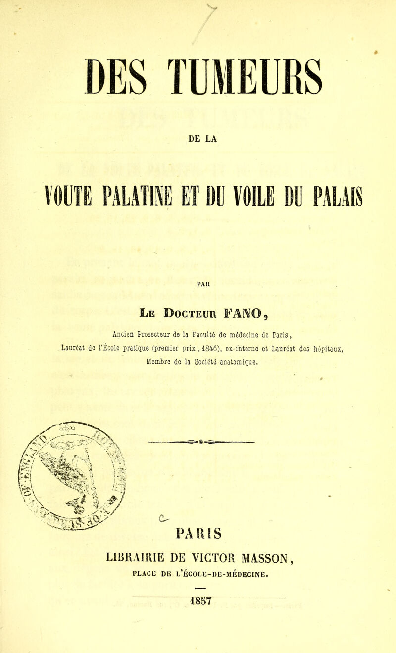 DES TUMEURS DE LA VOUTE PALATINE ET DE VOILE DE PALAIS Le Docteur FANO* Ancien Prosecteur de la Faculté de médecine de Paris, Lauréat do l’École pratique (premier prix, 1846), ex-interne et Lauréat des hôpitaux, Membre de la Société anatomique. LIBRAIRIE DE VICTOR MASSON, PL AC 11 DE l’ÉCOLE-DE-MÉDECINE. 1857