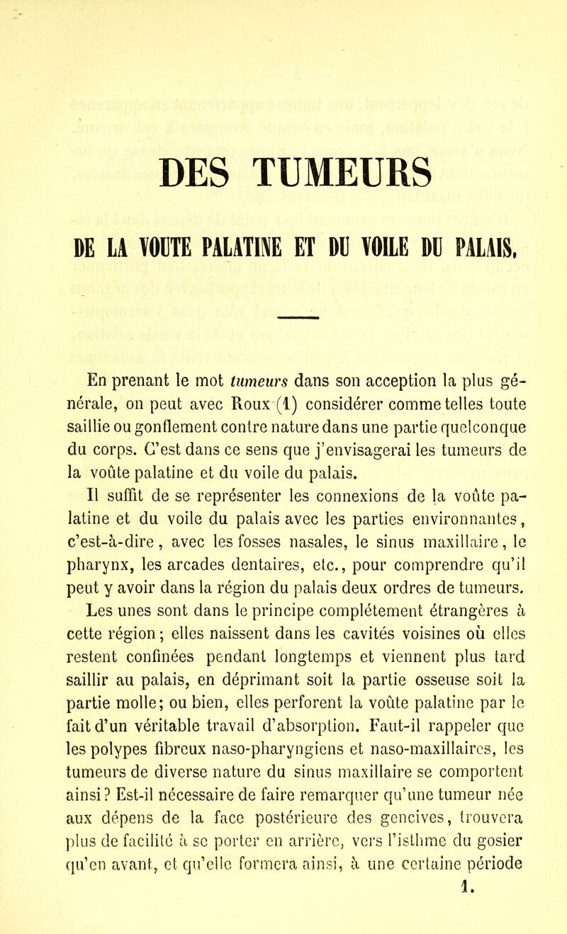 DE U VOUTE PALATINE ET OU VOILE OU PALAIS. En prenant le mot tumeurs dans son acception la plus gé- nérale, on peut avec Roux (l) considérer comme telles toute saillie ou gonflement contre nature dans une partie quelconque du corps. C’est dans ce sens que j’envisagerai les tumeurs de la voûte palatine et du voile du palais. Il suffit de se représenter les connexions de la voûte pa- latine et du voile du palais avec les parties environnantes, c’est-à-dire, avec les fosses nasales, le sinus maxillaire, le pharynx, les arcades dentaires, etc., pour comprendre qu’il peut y avoir dans la région du palais deux ordres de tumeurs. Les unes sont dans le principe complètement étrangères à cette région ; elles naissent dans les cavités voisines où elles restent confinées pendant longtemps et viennent plus tard saillir au palais, en déprimant soit la partie osseuse soit la partie molle; ou bien, elles perforent la voûte palatine par le fait d’un véritable travail d’absorption. Faut-il rappeler que les polypes fibreux naso-pharyngiens et naso-maxillaircs, les tumeurs de diverse nature du sinus maxillaire se comportent ainsi? Est-il nécessaire de faire remarquer qu’une tumeur née aux dépens de la face postérieure des gencives, trouvera plus de facilité à se porter en arrière, vers l’isthme du gosier qu’en avant, et qu’elle formera ainsi, à une certaine période