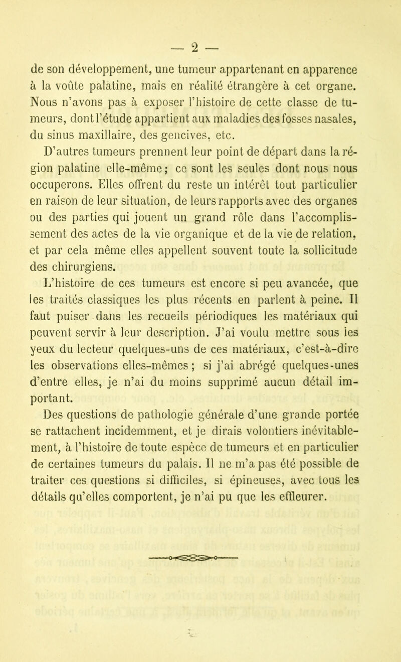 de son développement, une tumeur appartenant en apparence à la voûte palatine, mais en réalité étrangère à cet organe. Nous n’avons pas à exposer l’histoire de cette classe de tu- meurs, dont l’étude appartient aux maladies des fosses nasales, du sinus maxillaire, des gencives, etc. D’autres tumeurs prennent leur point de départ dans la ré- gion palatine elle-même; ce sont les seules dont nous nous occuperons. Elles offrent du reste un intérêt tout particulier en raison de leur situation, de leurs rapports avec des organes ou des parties qui jouent un grand rôle dans l’accomplis- sement des actes de la vie organique et de la vie de relation, et par cela même elles appellent souvent toute la sollicitude des chirurgiens. L’histoire de ces tumeurs est encore si peu avancée, que les traités classiques les plus récents en parlent à peine. Il faut puiser dans les recueils périodiques les matériaux qui peuvent servir à leur description. J’ai voulu mettre sous les yeux du lecteur quelques-uns de ces matériaux, c’est-à-dire les observations elles-mêmes; si j’ai abrégé quelques-unes d’entre elles, je n’ai du moins supprimé aucun détail im- portant. Des questions de pathologie générale d’une grande portée se rattachent incidemment, et je dirais volontiers inévitable- ment, à l’histoire de toute espèce de tumeurs et en particulier de certaines tumeurs du palais. Il ne m’a pas été possible de traiter ces questions si difficiles, si épineuses, avec tous les détails qu’elles comportent, je n’ai pu que les effleurer.