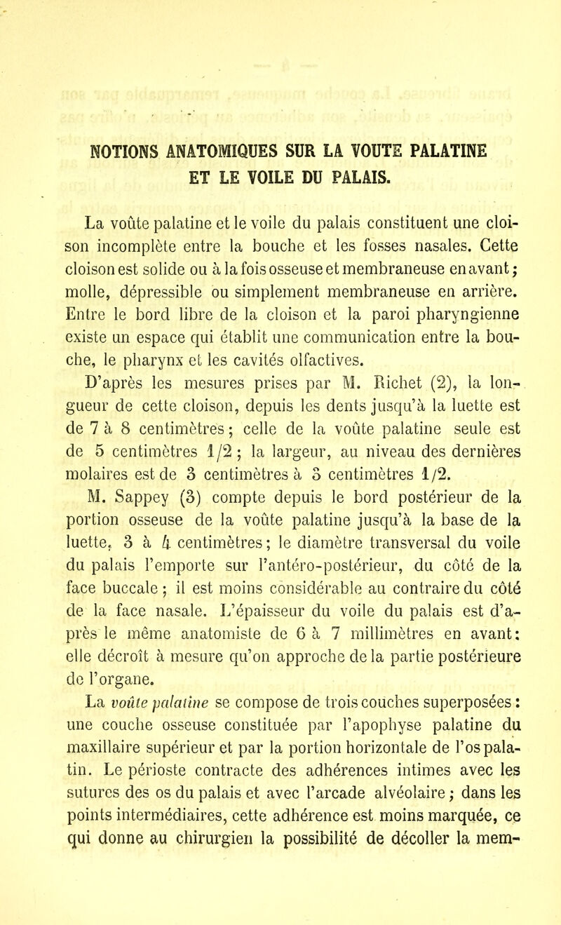NOTIONS ANATOMIQUES SUR LA VOUTE PALATINE ET LE VOILE DU PALAIS. La voûte palatine et le voile du palais constituent une cloi- son incomplète entre la bouche et les fosses nasales. Cette cloison est solide ou à la fois osseuse et membraneuse en avant; molle, dépressible ou simplement membraneuse en arrière. Entre le bord libre de la cloison et la paroi pharyngienne existe un espace qui établit une communication entre la bou- che, le pharynx et les cavités olfactives. D’après les mesures prises par M. Richet (2), la lon- gueur de cette cloison, depuis les dents jusqu’à la luette est de 7 à 8 centimètres ; celle de la voûte palatine seule est de 5 centimètres 1/2 ; la largeur, au niveau des dernières molaires est de 3 centimètres à 3 centimètres 1/2. M. Sappey (3) compte depuis le bord postérieur de la portion osseuse de la voûte palatine jusqu’à la base de la luette, 3 à A centimètres ; le diamètre transversal du voile du palais l’emporte sur l’antéro-postérieur, du côté de la face buccale ; il est moins considérable au contraire du côté de la face nasale. L’épaisseur du voile du palais est d’a- près le même anatomiste de 6 à 7 millimètres en avant: elle décroît à mesure qu’on approche de la partie postérieure de l’organe. La voûte palatine se compose de trois couches superposées : une couche osseuse constituée par l’apophyse palatine du maxillaire supérieur et par la portion horizontale de l’os pala- tin. Le périoste contracte des adhérences intimes avec les sutures des os du palais et avec l’arcade alvéolaire ; dans les points intermédiaires, cette adhérence est moins marquée, ce qui donne au chirurgien la possibilité de décoller la mem-