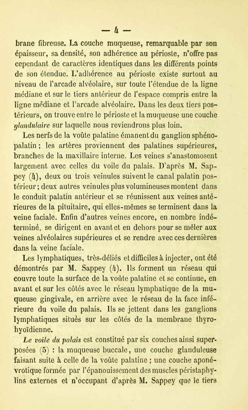 brane fibreuse. La couche muqueuse, remarquable par son épaisseur, sa densité, son adhérence au périoste, n’offre pas cependant de caractères identiques dans les différents points de son étendue. L’adhérence au périoste existe surtout au niveau de l’arcade alvéolaire, sur toute l’étendue de la ligne médiane et sur le tiers antérieur de l’espace compris entre la ligne médiane et l’arcade alvéolaire. Dans les deux tiers pos- térieurs, on trouve entre le périoste et la muqueuse une couche glandulaire sur laquelle nous reviendrons plus loin. Les nerfs de la voûte palatine émanent du ganglion sphéno- palatin ; les artères proviennent des palatines supérieures, branches de la maxillaire interne. Les veines s’anastomosent largement avec celles du voile du palais. D'après M. Sap- pey (4), deux ou trois veinules suivent le canal palatin pos- térieur; deux autres veinules plus volumineuses montent dans le conduit palatin antérieur et se réunissent aux veines anté- rieures de la pituitaire, qui elles-mêmes se terminent dans la veine faciale. Enfin d’autres veines encore, en.nombre indé- terminé, se dirigent en avant et en dehors pour se mêler aux veines alvéolaires supérieures et se rendre avec ces dernières dans la veine faciale. Les lymphatiques, très-déliés et difficiles à injecter, ont été démontrés par M. Sappey (4). Ils forment un réseau qui couvre toute la surface de la voûte palatine et se continue, en avant et sur les côtés avec le réseau lymphatique de la mu- queuse gingivale, en arrière avec le réseau de la face infé- rieure du voile du palais. Ils se jettent dans les ganglions lymphatiques situés sur les côtés de la membrane thyro- hyoïdienne. Le voile du palais est constitué par six couches ainsi super- posées (5) : la muqueuse buccale, une couche glanduleuse faisant suite à celle de la voûte palatine ,* une couche aponé- vrotique formée par l’épanouissement des muscles péristaphy- lins externes et n’occupant d’après M. Sappey que le tiers