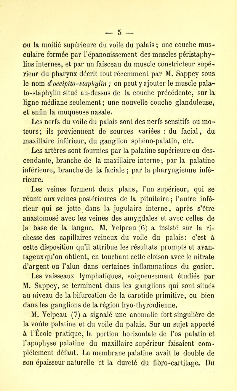 ou la moitié supérieure du voile du palais ; une couche mus- culaire formée par l’épanouissement des muscles péristaphy- lins internes, et par un faisceau du muscle constricteur supé- rieur du pharynx décrit tout récemment par M. Sappey sous le nom d'occipito-siaphylin ; on peut y ajouter le muscle pala- to-staphylin situé au-dessus de la couche précédente, sur la ligne médiane seulement ; une nouvelle couche glanduleuse, et enfin la muqueuse nasale. Les nerfs du voile du palais sont des nerfs sensitifs ou mo- teurs ; ils proviennent de sources variées : du facial, du maxillaire inférieur, du ganglion sphéno-palatin, etc. Les artères sont fournies par la palatine supérieure ou des- cendante, branche de la maxillaire interne; par la palatine inférieure, branche de la faciale ; par la pharyngienne infé- rieure. Les veines forment deux plans, l’un supérieur, qui se réunit aux veines postérieures de la pituitaire ; l’autre infé- rieur qui se jette dans la jugulaire interne, après s’être anastomosé avec les veines des amygdales et avec celles de la base de la langue. M. Velpeau (6) a insisté sur la ri- chesse des capillaires veineux du voile du palais: c’est à cette disposition qu’il attribue les résultats prompts et avan- tageux qu’on obtient, en touchant cette cloison avec le nitrate d’argent ou l’alun dans certaines inflammations du gosier. Les vaisseaux lymphatiques, soigneusement étudiés par M. Sappey, se terminent dans les ganglions qui sont situés au niveau de la bifurcation de la carotide primitive, ou bien dans les ganglions de la région hyo-thyroïdienne. M. Velpeau (7) a signalé une anomalie fort singulière de la voûte palatine et du voile du palais. Sur un sujet apporté à l’École pratique, la portion horizontale de l’os palatin et l’apophyse palatine du maxillaire supérieur faisaient com- plètement défaut. La membrane palatine avait le double de son épaisseur naturelle et la dureté du fibro-cartilage. Du