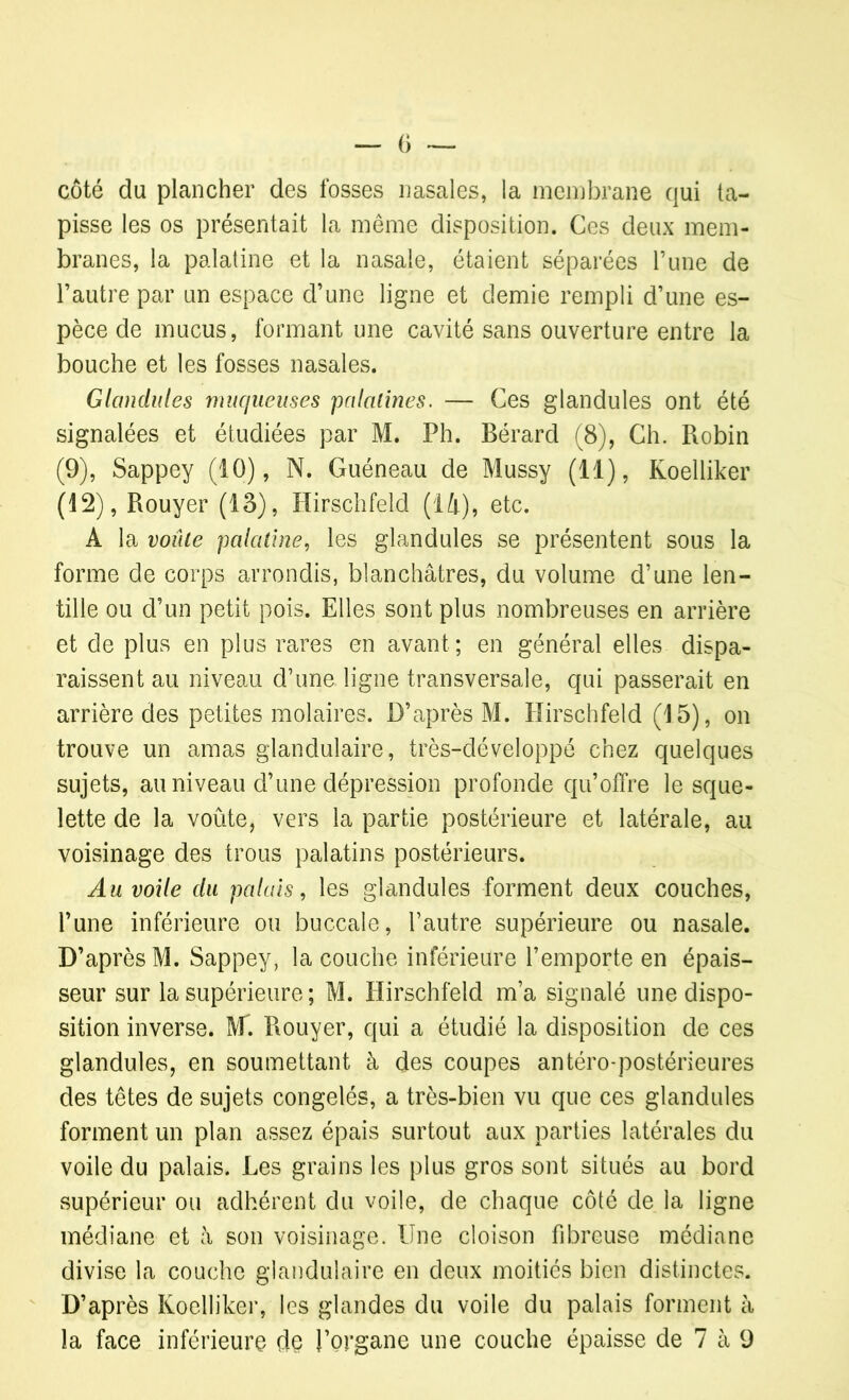 côté du plancher des fosses nasales, la membrane qui ta- pisse les os présentait la même disposition. Ces deux mem- branes, la palatine et la nasale, étaient séparées l’une de l’autre par un espace d’une ligne et demie rempli d’une es- pèce de mucus, formant une cavité sans ouverture entre la bouche et les fosses nasales. Glandules muqueuses palatines. — Ces glandules ont été signalées et étudiées par M. Ph. Bérard (8), Ch. Robin (9), Sappey (10), N. Guéneau de Mussy (11), Koelliker (12), Rouyer (13), Hirschfeld (14), etc. A la voûte palatine, les glandules se présentent sous la forme de corps arrondis, blanchâtres, du volume d’une len- tille ou d’un petit pois. Elles sont plus nombreuses en arrière et de plus en plus rares en avant; en général elles dispa- raissent au niveau d’une ligne transversale, qui passerait en arrière des petites molaires. D’après M. Hirschfeld (15), on trouve un amas glandulaire, très-développé chez quelques sujets, au niveau d’une dépression profonde qu’offre le sque- lette de la voûte, vers la partie postérieure et latérale, au voisinage des trous palatins postérieurs. Au voile clu palais, les glandules forment deux couches, l’une inférieure ou buccale, l’autre supérieure ou nasale. D’après M. Sappey, la couche inférieure l’emporte en épais- seur sur la supérieure ; M. Hirschfeld m’a signalé une dispo- sition inverse. M. Rouyer, qui a étudié la disposition de ces glandules, en soumettant à des coupes antéro-postérieures des têtes de sujets congelés, a très-bien vu que ces glandules forment un plan assez épais surtout aux parties latérales du voile du palais. Les grains les plus gros sont situés au bord supérieur ou adhérent du voile, de chaque côté de la ligne médiane et à son voisinage. Une cloison fibreuse médiane divise la couche glandulaire en deux moitiés bien distinctes. D’après Koelliker, les glandes du voile du palais forment à