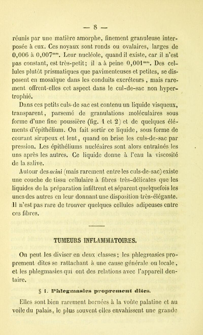 réunis par une matière amorphe, finement granuleuse inter- posée à eux. Ces noyaux sont ronds ou ovalaires, larges de 0,006 à 0,007mm. Leur nucléole, quand il existe, car il n’est pas constant, est très-petit ; il a à peine 0,001mm. Des cel- lules plutôt prismatiques que pavimenteuses et petites, se dis- posent en mosaïque dans les conduits excréteurs , mais rare- ment offrent-elles cet aspect dans le cul-de-sac non hyper- trophié. Dans ces petits culs-de sac est contenu un liquide visqueux, transparent, parsemé de granulations moléculaires sous forme d’une fine poussière (fig. 1 et 2) et de quelques élé- ments d’épithélium. On fait sortir ce liquide, sous forme de courant sirupeux et lent, quand on brise les culs-de-sac par pression. Les épithéliums nucléaires sont alors entraînés les uns après les autres. Ce liquide donne à l’eau la viscosité de la salive. Autour des acini (mais rarement entre les culs-de-sac) existe une couche de tissu cellulaire à. fibres très-délicates que les liquides de la préparation infiltrent et séparent quelquefois les unes des autres en leur donnant une disposition très-élégante. Il n’est pas rare de trouver quelques cellules adipeuses entre ces fibres. TUMEURS INFLAMMATOIRES. On peut les diviser en deux classes ; les phlegmasies pro- prement dites se rattachant à une cause générale ou locale, et les phlegmasies qui ont des relations avec l’appareil den- taire. § i. IPSalegmasies f#n*©Ê9ï*©siieBiit dites. Elles sont bien rarement bornées à la voûte palatine et au voile du palais, le plus souvent elles envahissent une grande
