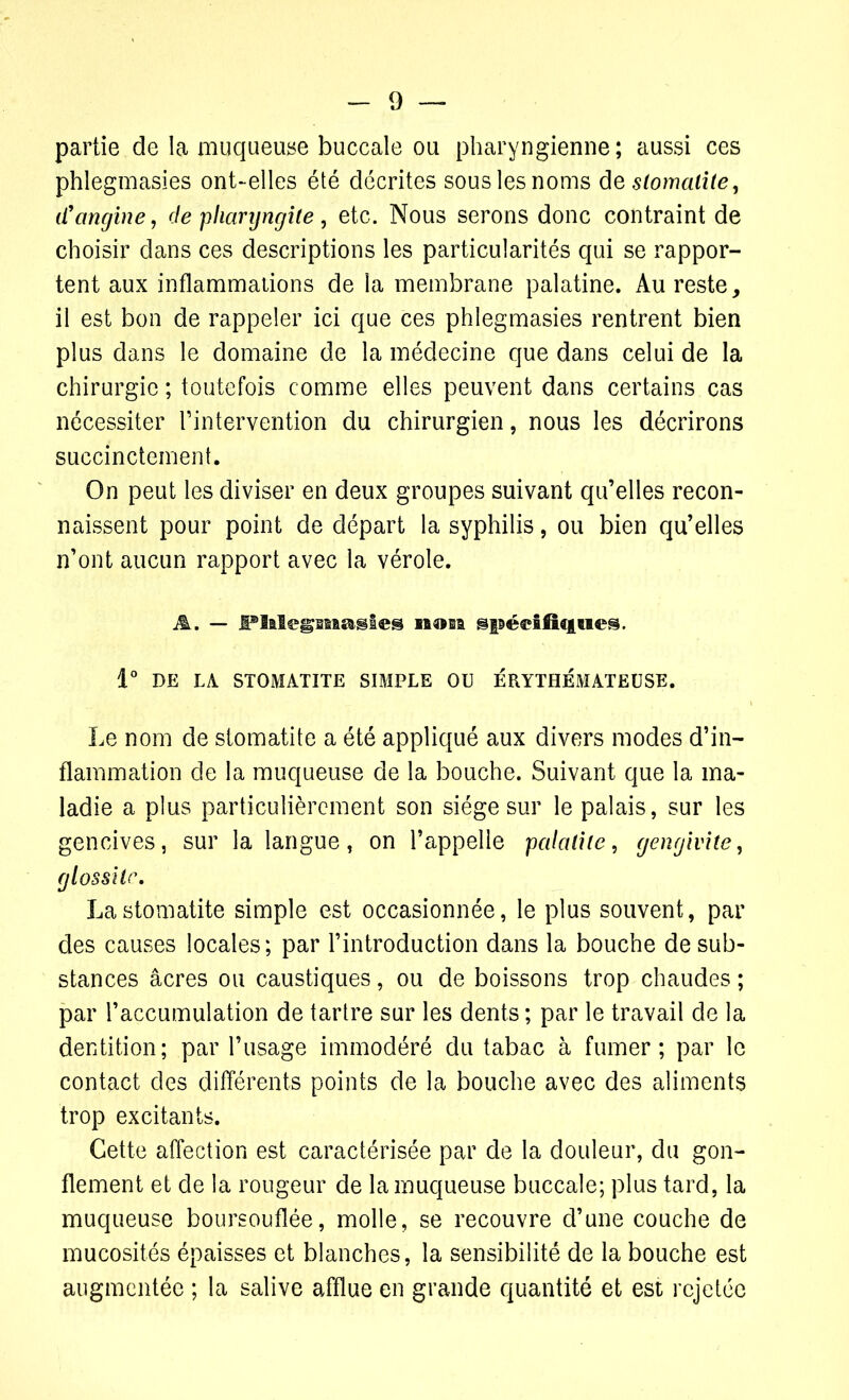 partie de la muqueuse buccale ou pharyngienne; aussi ces phleginasies ont-elles été décrites sous les noms de stomatite, d'angine, de pharyngite , etc. Nous serons donc contraint de choisir dans ces descriptions les particularités qui se rappor- tent aux inflammations de la membrane palatine. Au reste, il est bon de rappeler ici que ces phlegmasies rentrent bien plus dans le domaine de la médecine que dans celui de la chirurgie ; toutefois comme elles peuvent dans certains cas nécessiter l’intervention du chirurgien, nous les décrirons succinctement. On peut les diviser en deux groupes suivant qu’elles recon- naissent pour point de départ la syphilis, ou bien qu’elles n’ont aucun rapport avec la vérole. A. — iPlalegmagles non gpédfiqueâ. 1° DE LA STOMATITE SIMPLE OU ÉRYTHÉMATEUSE. Le nom de stomatite a été appliqué aux divers modes d’in- flammation de la muqueuse de la bouche. Suivant que la ma- ladie a plus particulièrement son siège sur le palais, sur les gencives, sur la langue, on l’appelle palatite, gengivite, glossite. La stomatite simple est occasionnée, le plus souvent, par des causes locales; par l’introduction dans la bouche de sub- stances âcres ou caustiques, ou de boissons trop chaudes ; par l’accumulation de tartre sur les dents ; par le travail de la dentition; par l’usage immodéré du tabac à fumer; par le contact des différents points de la bouche avec des aliments trop excitants. Cette affection est caractérisée par de la douleur, du gon- flement et de la rougeur de la muqueuse buccale; plus tard, la muqueuse boursouflée, molle, se recouvre d’une couche de mucosités épaisses et blanches, la sensibilité de la bouche est augmentée ; la salive afflue en grande quantité et est rejetée