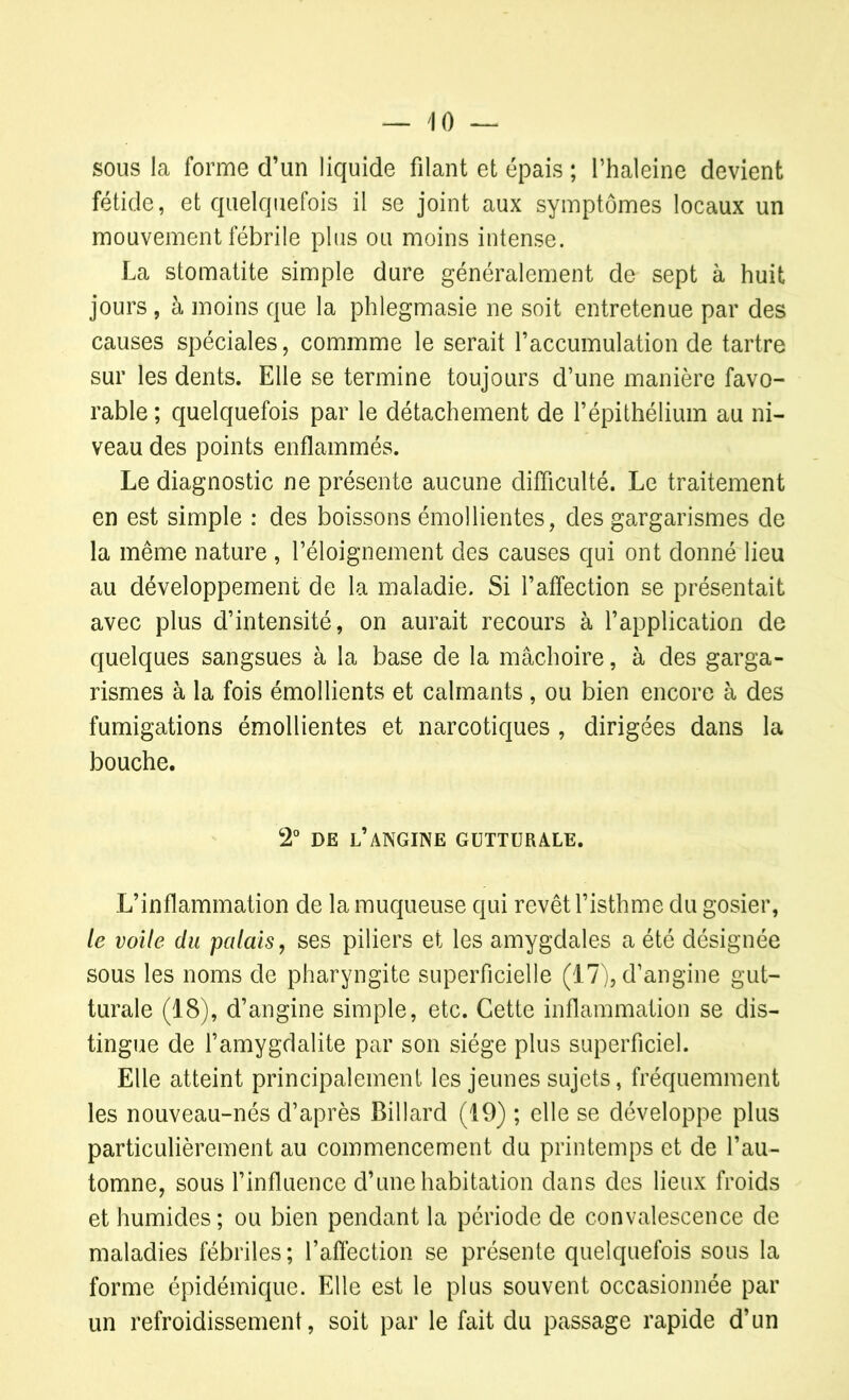 — 4 0 — sous la forme d’un liquide filant et épais ; l’haleinc devient fétide, et quelquefois il se joint aux symptômes locaux un mouvement fébrile plus ou moins intense. La stomatite simple dure généralement de sept à huit jours , à moins que la phlegmasie ne soit entretenue par des causes spéciales, commme le serait l’accumulation de tartre sur les dents. Elle se termine toujours d’une manière favo- rable ; quelquefois par le détachement de l’épithélium au ni- veau des points enflammés. Le diagnostic ne présente aucune difficulté. Le traitement en est simple : des boissons émollientes, des gargarismes de la même nature , l’éloignement des causes qui ont donné lieu au développement de la maladie. Si l’affection se présentait avec plus d’intensité, on aurait recours à l’application de quelques sangsues à la base de la mâchoire, à des garga- rismes à la fois émollients et calmants, ou bien encore à des fumigations émollientes et narcotiques , dirigées dans la bouche. 2° de l’angine gutturale. L’inflammation de la muqueuse qui revêt l’isthme du gosier, le voile du palais, ses piliers et les amygdales a été désignée sous les noms de pharyngite superficielle (17), d’angine gut- turale (18), d’angine simple, etc. Cette inflammation se dis- tingue de l’amygdalite par son siège plus superficiel. Elle atteint principalement les jeunes sujets, fréquemment les nouveau-nés d’après Billard (19) ; elle se développe plus particulièrement au commencement du printemps et de l’au- tomne, sous l’influence d’une habitation dans des lieux froids et humides ; ou bien pendant la période de convalescence de maladies fébriles; l’affection se présente quelquefois sous la forme épidémique. Elle est le plus souvent occasionnée par un refroidissement, soit par le fait du passage rapide d’un