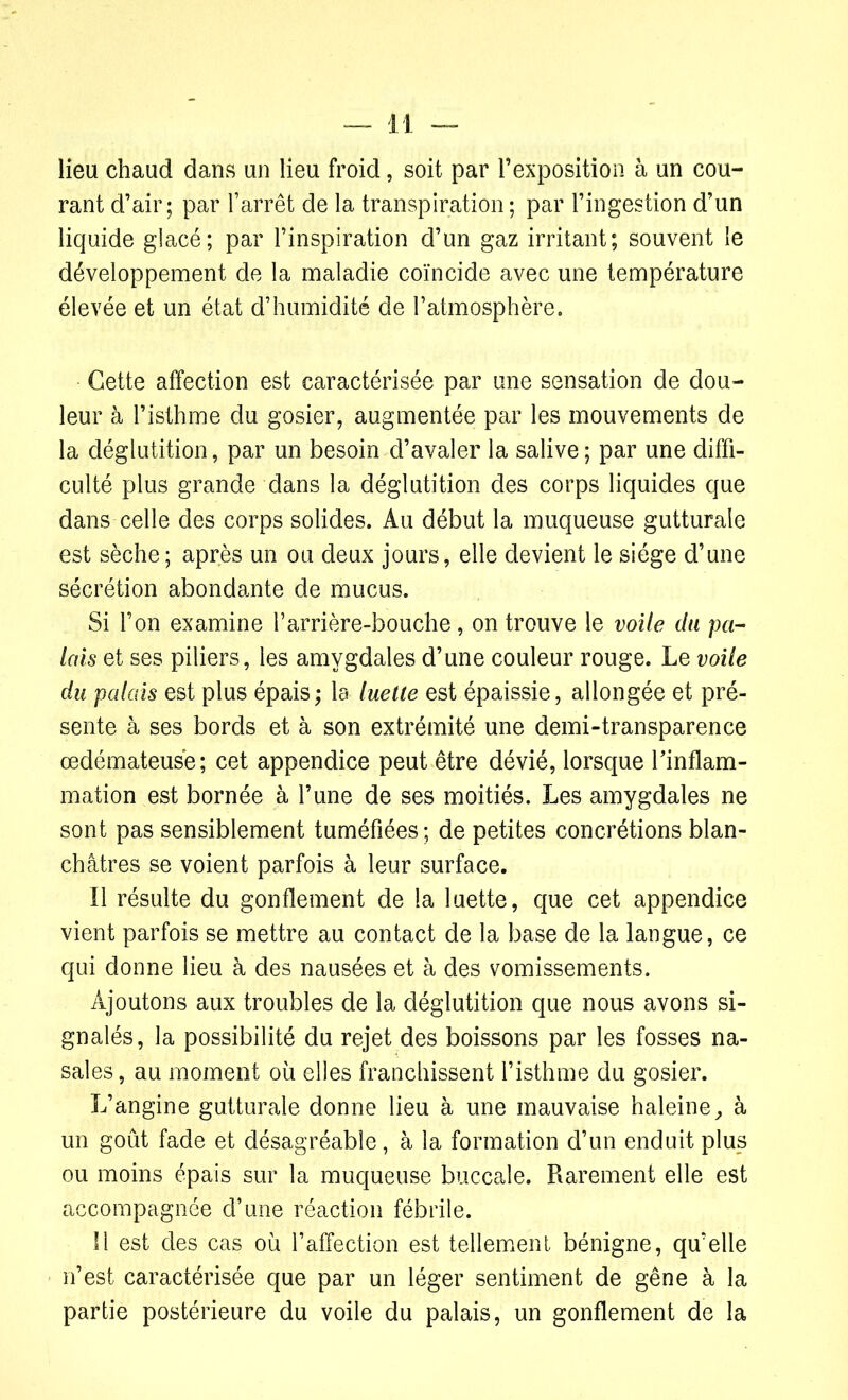lieu chaud dans un lieu froid, soit par l’exposition à un cou- rant d’air; par l’arrêt de la transpiration; par l’ingestion d’un liquide glacé; par l’inspiration d’un gaz irritant; souvent le développement de la maladie coïncide avec une température élevée et un état d’humidité de l’atmosphère. Cette affection est caractérisée par une sensation de dou- leur à l’isthme du gosier, augmentée par les mouvements de la déglutition, par un besoin d’avaler la salive; par une diffi- culté plus grande dans la déglutition des corps liquides que dans celle des corps solides. Au début la muqueuse gutturale est sèche; après un ou deux jours, elle devient le siège d’une sécrétion abondante de mucus. Si l’on examine l’arrière-bouche, on trouve le voile du pa- ïens et ses piliers, les amygdales d’une couleur rouge. Le voile du palais est plus épais; la luette est épaissie, allongée et pré- sente à ses bords et à son extrémité une demi-transparence œdémateuse; cet appendice peut être dévié, lorsque l’inflam- mation est bornée à l’une de ses moitiés. Les amygdales ne sont pas sensiblement tuméfiées; de petites concrétions blan- châtres se voient parfois à leur surface. Il résulte du gonflement de la luette, que cet appendice vient parfois se mettre au contact de la base de la langue, ce qui donne lieu à des nausées et à des vomissements. Ajoutons aux troubles de la déglutition que nous avons si- gnalés, la possibilité du rejet des boissons par les fosses na- sales, au moment où elles franchissent l’isthme du gosier. L’angine gutturale donne lieu à une mauvaise haleine, à un goût fade et désagréable, à la formation d’un enduit plus ou moins épais sur la muqueuse buccale. Rarement elle est accompagnée d’une réaction fébrile. 11 est des cas où l’affection est tellement bénigne, qu’elle n’est caractérisée que par un léger sentiment de gêne à la partie postérieure du voile du palais, un gonflement de la